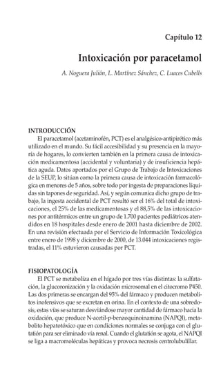Capítulo 12

                     Intoxicación por paracetamol
              A. Noguera Julián, L. Martínez Sánchez, C. Luaces Cubells




INTRODUCCIÓN
     El paracetamol (acetaminofén, PCT) es el analgésico-antipirético más
utilizado en el mundo. Su fácil accesibilidad y su presencia en la mayo-
ría de hogares, lo convierten también en la primera causa de intoxica-
ción medicamentosa (accidental y voluntaria) y de insuficiencia hepá-
tica aguda. Datos aportados por el Grupo de Trabajo de Intoxicaciones
de la SEUP, lo sitúan como la primera causa de intoxicación farmacoló-
gica en menores de 5 años, sobre todo por ingesta de preparaciones líqui-
das sin tapones de seguridad. Así, y según comunica dicho grupo de tra-
bajo, la ingesta accidental de PCT resultó ser el 16% del total de intoxi-
caciones, el 25% de las medicamentosas y el 88,5% de las intoxicacio-
nes por antitérmicos entre un grupo de 1.700 pacientes pediátricos aten-
didos en 18 hospitales desde enero de 2001 hasta diciembre de 2002.
En una revisión efectuada por el Servicio de Información Toxicológica
entre enero de 1998 y diciembre de 2000, de 13.044 intoxicaciones regis-
tradas, el 11% estuvieron causadas por PCT.


FISIOPATOLOGÍA
     El PCT se metaboliza en el hígado por tres vías distintas: la sulfata-
ción, la glucoronización y la oxidación microsomal en el citocromo P450.
Las dos primeras se encargan del 95% del fármaco y producen metaboli-
tos inofensivos que se excretan en orina. En el contexto de una sobredo-
sis, estas vías se saturan desviándose mayor cantidad de fármaco hacia la
oxidación, que produce N-acetil-p-benzoquinoinamina (NAPQI), meta-
bolito hepatotóxico que en condiciones normales se conjuga con el glu-
tatión para ser eliminado vía renal. Cuando el glutatión se agota, el NAPQI
se liga a macromoléculas hepáticas y provoca necrosis centrolubulillar.
 