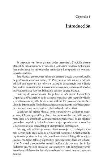 Capítulo 1

                                                 Introducción




    Es un placer y un honor para mí poder presentar la 2ª edición de este
Manual de intoxicaciones en Pediatría. Ha sido una edición ampliamente
demandada por los profesionales sanitarios y ha supuesto un reto para
todos los autores.
    Este Manual pretende ser reflejo del enorme trabajo de actualización
de protocolos, estudios, series, etc. Pero, aun siendo así, no tendría la
calidad que atesora si no reflejara la amplia experiencia que a diario
demuestran enfrentándose a intoxicaciones en niños y adolescentes todos
los 56 autores que han posibilitado la edición de este Manual.
    Sería injusto no mencionar el impulso que la Sociedad Española de
Urgencias de Pediatría ha dado para poder realizar esta segunda edición
y también es subrayable la labor que realizan los profesionales del Ser-
vicio de Información Toxicológica cuyo asesoramiento telefónico supo-
ne un apoyo muy importante en el abordaje de estos niños.
    La edición del primer Manual tenía como objetivo facilitar un recur-
so asequible, comprensible y claro a los profesionales que están en pri-
mera línea de atención de las intoxicaciones pediátricas. Es un objetivo
que se ha cumplido y ha facilitado una mejor aproximación a los niños
y adolescentes que consultan por una (posible) intoxicación.
    Esta segunda edición quiere mantener ese objetivo citado pero ade-
más dar un salto en la calidad del Manual elaborado. Se han añadido
capítulos importantes, hay más de mil referencias bibliográficas actua-
lizadas, múltiples tablas y algoritmos que esperamos faciliten la lectu-
ra del Manual y, sobre todo, su utilización a pie de cama. Serán los
pediatras quienes nos indicarán si este objetivo está cumplido y serán
los niños y adolescentes los máximos beneficiarios si hemos consegui-
do esto.
 