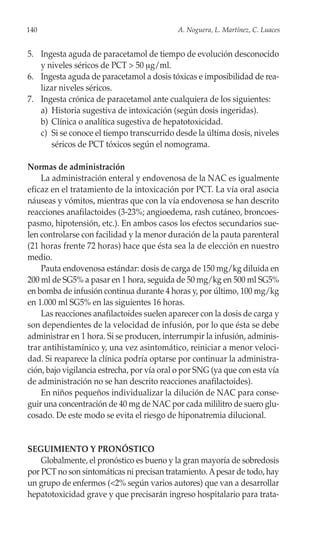 140                                         A. Noguera, L. Martínez, C. Luaces


5. Ingesta aguda de paracetamol de tiempo de evolución desconocido
   y niveles séricos de PCT > 50 μg/ml.
6. Ingesta aguda de paracetamol a dosis tóxicas e imposibilidad de rea-
   lizar niveles séricos.
7. Ingesta crónica de paracetamol ante cualquiera de los siguientes:
   a) Historia sugestiva de intoxicación (según dosis ingeridas).
   b) Clínica o analítica sugestiva de hepatotoxicidad.
   c) Si se conoce el tiempo transcurrido desde la última dosis, niveles
      séricos de PCT tóxicos según el nomograma.

Normas de administración
    La administración enteral y endovenosa de la NAC es igualmente
eficaz en el tratamiento de la intoxicación por PCT. La vía oral asocia
náuseas y vómitos, mientras que con la vía endovenosa se han descrito
reacciones anafilactoides (3-23%; angioedema, rash cutáneo, broncoes-
pasmo, hipotensión, etc.). En ambos casos los efectos secundarios sue-
len controlarse con facilidad y la menor duración de la pauta parenteral
(21 horas frente 72 horas) hace que ésta sea la de elección en nuestro
medio.
    Pauta endovenosa estándar: dosis de carga de 150 mg/kg diluida en
200 ml de SG5% a pasar en 1 hora, seguida de 50 mg/kg en 500 ml SG5%
en bomba de infusión continua durante 4 horas y, por último, 100 mg/kg
en 1.000 ml SG5% en las siguientes 16 horas.
    Las reacciones anafilactoides suelen aparecer con la dosis de carga y
son dependientes de la velocidad de infusión, por lo que ésta se debe
administrar en 1 hora. Si se producen, interrumpir la infusión, adminis-
trar antihistamínico y, una vez asintomático, reiniciar a menor veloci-
dad. Si reaparece la clínica podría optarse por continuar la administra-
ción, bajo vigilancia estrecha, por vía oral o por SNG (ya que con esta vía
de administración no se han descrito reacciones anafilactoides).
    En niños pequeños individualizar la dilución de NAC para conse-
guir una concentración de 40 mg de NAC por cada mililitro de suero glu-
cosado. De este modo se evita el riesgo de hiponatremia dilucional.


SEGUIMIENTO Y PRONÓSTICO
    Globalmente, el pronóstico es bueno y la gran mayoría de sobredosis
por PCT no son sintomáticas ni precisan tratamiento. A pesar de todo, hay
un grupo de enfermos (<2% según varios autores) que van a desarrollar
hepatotoxicidad grave y que precisarán ingreso hospitalario para trata-
 