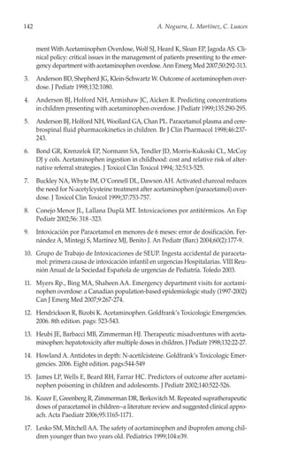 142                                                  A. Noguera, L. Martínez, C. Luaces


      ment With Acetaminophen Overdose, Wolf SJ, Heard K, Sloan EP, Jagoda AS. Cli-
      nical policy: critical issues in the management of patients presenting to the emer-
      gency department with acetaminophen overdose. Ann Emerg Med 2007;50:292-313.
3.    Anderson BD, Shepherd JG, Klein-Schwartz W. Outcome of acetaminophen over-
      dose. J Pediatr 1998;132:1080.
4.    Anderson BJ, Holford NH, Armishaw JC, Aicken R. Predicting concentrations
      in children presenting with acetaminophen overdose. J Pediatr 1999;135:290-295.
5.    Anderson BJ, Holford NH, Woollard GA, Chan PL. Paracetamol plasma and cere-
      brospinal fluid pharmacokinetics in children. Br J Clin Pharmacol 1998;46:237-
      243.
6.    Bond GR, Krenzelok EP, Normann SA, Tendler JD, Morris-Kukoski CL, McCoy
      DJ y cols. Acetaminophen ingestion in childhood: cost and relative risk of alter-
      native referral strategies. J Toxicol Clin Toxicol 1994; 32:513-525.
7.    Buckley NA, Whyte IM, O´Connell DL, Dawson AH. Activated charcoal reduces
      the need for N-acetylcysteine treatment after acetaminophen (paracetamol) over-
      dose. J Toxicol Clin Toxicol 1999;37:753-757.
8.    Conejo Menor JL, Lallana Duplá MT. Intoxicaciones por antitérmicos. An Esp
      Pediatr 2002;56: 318 -323.
9.    Intoxicación por Paracetamol en menores de 6 meses: error de dosificación. Fer-
      nández A, Mintegi S, Martínez MJ, Benito J. An Pediatr (Barc) 2004;60(2):177-9.
10. Grupo de Trabajo de Intoxicaciones de SEUP. Ingesta accidental de paraceta-
    mol: primera causa de intoxicación infantil en urgencias Hospitalarias. VIII Reu-
    nión Anual de la Sociedad Española de urgencias de Pediatría. Toledo 2003.
11. Myers Rp., Bing MA, Shaheen AA. Emergency department visits for acetami-
    nophen overdose: a Canadian population-based epidemiologic study (1997-2002)
    Can J Emerg Med 2007;9:267-274.
12. Hendrickson R, Bizobi K. Acetaminophen. Goldfrank’s Toxicologic Emergencies.
    2006. 8th edition. pags: 523-543.
13. Heubi JE, Barbacci MB, Zimmerman HJ. Therapeutic misadventures with aceta-
    minophen: hepatotoxicity after multiple doses in children. J Pediatr 1998;132:22-27.
14. Howland A. Antidotes in depth: N-acetilcisteine. Goldfrank’s Toxicologic Emer-
    gencies. 2006. Eight edition. pags:544-549
15. James LP, Wells E, Beard RH, Farrar HC. Predictors of outcome after acetami-
    nophen poisoning in children and adolescents. J Pediatr 2002;140:522-526.
16. Kozer E, Greenberg R, Zimmerman DR, Berkovitch M. Repeated supratherapeutic
    doses of paracetamol in children--a literature review and suggested clinical appro-
    ach. Acta Paediatr 2006;95:1165-1171.
17. Lesko SM, Mitchell AA. The safety of acetaminophen and ibuprofen among chil-
    dren younger than two years old. Pediatrics 1999;104:e39.
 