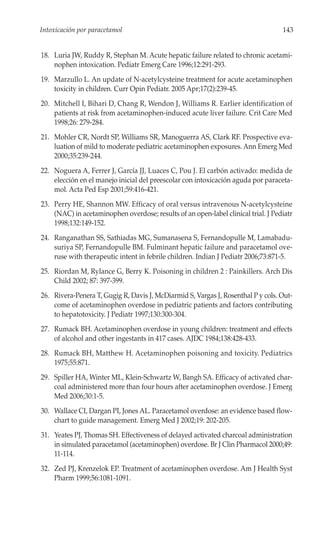 Intoxicación por paracetamol                                                       143


18. Luria JW, Ruddy R, Stephan M. Acute hepatic failure related to chronic acetami-
    nophen intoxication. Pediatr Emerg Care 1996;12:291-293.
19. Marzullo L. An update of N-acetylcysteine treatment for acute acetaminophen
    toxicity in children. Curr Opin Pediatr. 2005 Apr;17(2):239-45.
20. Mitchell I, Bihari D, Chang R, Wendon J, Williams R. Earlier identification of
    patients at risk from acetaminophen-induced acute liver failure. Crit Care Med
    1998;26: 279-284.
21. Mohler CR, Nordt SP, Williams SR, Manoguerra AS, Clark RF. Prospective eva-
    luation of mild to moderate pediatric acetaminophen exposures. Ann Emerg Med
    2000;35:239-244.
22. Noguera A, Ferrer J, García JJ, Luaces C, Pou J. El carbón activado: medida de
    elección en el manejo inicial del preescolar con intoxicación aguda por paraceta-
    mol. Acta Ped Esp 2001;59:416-421.
23. Perry HE, Shannon MW. Efficacy of oral versus intravenous N-acetylcysteine
    (NAC) in acetaminophen overdose; results of an open-label clinical trial. J Pediatr
    1998;132:149-152.
24. Ranganathan SS, Sathiadas MG, Sumanasena S, Fernandopulle M, Lamabadu-
    suriya SP, Fernandopulle BM. Fulminant hepatic failure and paracetamol ove-
    ruse with therapeutic intent in febrile children. Indian J Pediatr 2006;73:871-5.
25. Riordan M, Rylance G, Berry K. Poisoning in children 2 : Painkillers. Arch Dis
    Child 2002; 87: 397-399.
26. Rivera-Penera T, Gugig R, Davis J, McDiarmid S, Vargas J, Rosenthal P y cols. Out-
    come of acetaminophen overdose in pediatric patients and factors contributing
    to hepatotoxicity. J Pediatr 1997;130:300-304.
27. Rumack BH. Acetaminophen overdose in young children: treatment and effects
    of alcohol and other ingestants in 417 cases. AJDC 1984;138:428-433.
28. Rumack BH, Matthew H. Acetaminophen poisoning and toxicity. Pediatrics
    1975;55:871.
29. Spiller HA, Winter ML, Klein-Schwartz W, Bangh SA. Efficacy of activated char-
    coal administered more than four hours after acetaminophen overdose. J Emerg
    Med 2006;30:1-5.
30. Wallace CI, Dargan PI, Jones AL. Paracetamol overdose: an evidence based flow-
    chart to guide management. Emerg Med J 2002;19: 202-205.
31. Yeates PJ, Thomas SH. Effectiveness of delayed activated charcoal administration
    in simulated paracetamol (acetaminophen) overdose. Br J Clin Pharmacol 2000;49:
    11-114.
32. Zed PJ, Krenzelok EP. Treatment of acetaminophen overdose. Am J Health Syst
    Pharm 1999;56:1081-1091.
 