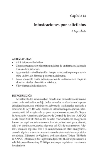 Capítulo 13

                     Intoxicaciones por salicilatos
                                                           J. López Ávila




ABREVIATURAS
• AAS: ácido acetilsalicílico.
• Cmax: concentración plasmática máxima de un fármaco alcanzada
  tras su administración.
• t 1/2 o semivida de eliminación: tiempo transcurrido para que se eli-
  mine un 50% del fármaco presente inicialmente.
• t máx: momento tras la administración de un fármaco en el que se
  alcanzan niveles plasmáticos máximos.
• Vd: volumen de distribución.


INTRODUCCIÓN
    Actualmente, los salicilatos han pasado a ser menos frecuentes como
causa de intoxicación, reflejo de las actuales tendencias en la pres-
cripción de fármacos antipiréticos, sobre todo tras haberlos asociado a
síndrome de Reye. De todas formas, la intoxicación por aspirina es fre-
cuente y está infrarregistrada ya que a menudo no es reconocida. Según
la Asociación Americana de Centros de Control de Tóxicos (AAPCC)
desde el año 2000 el 12,6% de las muertes relacionadas con analgésicos
fueron por aspirina, sola o en combinación, mientras el paracetamol,
solo o en combinación, explica algo más del 50% de estas muertes. Ade-
más, sitúa a la aspirina, sola o en combinación con otros analgésicos,
como la séptima u octava causa más común de muerte tras exposicio-
nes tóxicas. El Sistema de Vigilancia de Exposiciones Tóxicas (TESS) de
la AAPCC informó en 2004 aproximadamente 21.000 exposiciones a
salicilato, con 43 muertes y 12.968 pacientes que requirieron tratamiento
hospitalario.
 