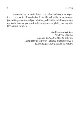 2                                                                 S. Mintegi


    Pocas consultas generan tanta angustia en las familias y tanta inquie-
tud en los profesionales sanitarios. Si este Manual facilita un mejor mane-
jo de estos pacientes, si algún médico agradece el hecho de consultarlo,
que nadie dude de que nuestro objetivo estará cumplido y nuestra satis-
facción será completa.

                                                Santiago Mintegi Raso
                                                    Pediatra de Urgencias
                                Urgencias de Pediatría. Hospital de Cruces
                   Coordinador del Grupo de Trabajo de Intoxicaciones de la
                              Sociedad Española de Urgencias de Pediatría
 