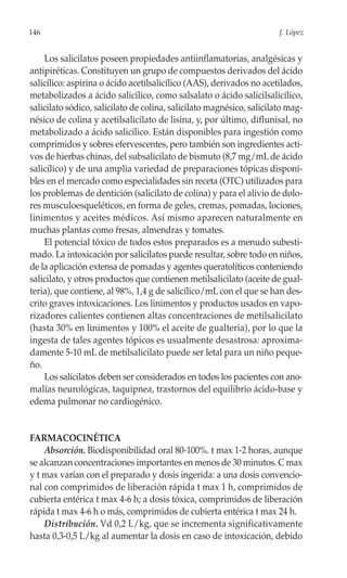 146                                                                    J. López


    Los salicilatos poseen propiedades antiinflamatorias, analgésicas y
antipiréticas. Constituyen un grupo de compuestos derivados del ácido
salicílico: aspirina o ácido acetilsalicílico (AAS), derivados no acetilados,
metabolizados a ácido salicílico, como salsalato o ácido salicilsalicílico,
salicilato sódico, salicilato de colina, salicilato magnésico, salicilato mag-
nésico de colina y acetilsalicilato de lisina, y, por último, diflunisal, no
metabolizado a ácido salicílico. Están disponibles para ingestión como
comprimidos y sobres efervescentes, pero también son ingredientes acti-
vos de hierbas chinas, del subsalicilato de bismuto (8,7 mg/mL de ácido
salicílico) y de una amplia variedad de preparaciones tópicas disponi-
bles en el mercado como especialidades sin receta (OTC) utilizados para
los problemas de dentición (salicilato de colina) y para el alivio de dolo-
res musculoesqueléticos, en forma de geles, cremas, pomadas, lociones,
linimentos y aceites médicos. Así mismo aparecen naturalmente en
muchas plantas como fresas, almendras y tomates.
    El potencial tóxico de todos estos preparados es a menudo subesti-
mado. La intoxicación por salicilatos puede resultar, sobre todo en niños,
de la aplicación extensa de pomadas y agentes queratolíticos conteniendo
salicilato, y otros productos que contienen metilsalicilato (aceite de gual-
teria), que contiene, al 98%, 1,4 g de salicílico/mL con el que se han des-
crito graves intoxicaciones. Los linimentos y productos usados en vapo-
rizadores calientes contienen altas concentraciones de metilsalicilato
(hasta 30% en linimentos y 100% el aceite de gualteria), por lo que la
ingesta de tales agentes tópicos es usualmente desastrosa: aproxima-
damente 5-10 mL de metilsalicilato puede ser letal para un niño peque-
ño.
    Los salicilatos deben ser considerados en todos los pacientes con ano-
malías neurológicas, taquipnea, trastornos del equilibrio ácido-base y
edema pulmonar no cardiogénico.


FARMACOCINÉTICA
    Absorción. Biodisponibilidad oral 80-100%. t max 1-2 horas, aunque
se alcanzan concentraciones importantes en menos de 30 minutos. C max
y t max varían con el preparado y dosis ingerida: a una dosis convencio-
nal con comprimidos de liberación rápida t max 1 h, comprimidos de
cubierta entérica t max 4-6 h; a dosis tóxica, comprimidos de liberación
rápida t max 4-6 h o más, comprimidos de cubierta entérica t max 24 h.
    Distribución. Vd 0,2 L/kg, que se incrementa significativamente
hasta 0,3-0,5 L/kg al aumentar la dosis en caso de intoxicación, debido
 