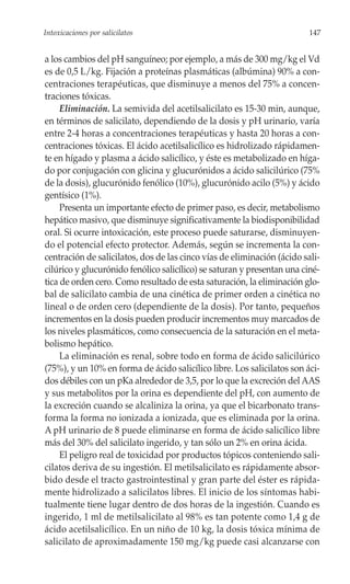 Intoxicaciones por salicilatos                                           147


a los cambios del pH sanguíneo; por ejemplo, a más de 300 mg/kg el Vd
es de 0,5 L/kg. Fijación a proteínas plasmáticas (albúmina) 90% a con-
centraciones terapéuticas, que disminuye a menos del 75% a concen-
traciones tóxicas.
     Eliminación. La semivida del acetilsalicilato es 15-30 min, aunque,
en términos de salicilato, dependiendo de la dosis y pH urinario, varía
entre 2-4 horas a concentraciones terapéuticas y hasta 20 horas a con-
centraciones tóxicas. El ácido acetilsalicílico es hidrolizado rápidamen-
te en hígado y plasma a ácido salicílico, y éste es metabolizado en híga-
do por conjugación con glicina y glucurónidos a ácido salicilúrico (75%
de la dosis), glucurónido fenólico (10%), glucurónido acilo (5%) y ácido
gentísico (1%).
     Presenta un importante efecto de primer paso, es decir, metabolismo
hepático masivo, que disminuye significativamente la biodisponibilidad
oral. Si ocurre intoxicación, este proceso puede saturarse, disminuyen-
do el potencial efecto protector. Además, según se incrementa la con-
centración de salicilatos, dos de las cinco vías de eliminación (ácido sali-
cilúrico y glucurónido fenólico salicílico) se saturan y presentan una ciné-
tica de orden cero. Como resultado de esta saturación, la eliminación glo-
bal de salicilato cambia de una cinética de primer orden a cinética no
lineal o de orden cero (dependiente de la dosis). Por tanto, pequeños
incrementos en la dosis pueden producir incrementos muy marcados de
los niveles plasmáticos, como consecuencia de la saturación en el meta-
bolismo hepático.
     La eliminación es renal, sobre todo en forma de ácido salicilúrico
(75%), y un 10% en forma de ácido salicílico libre. Los salicilatos son áci-
dos débiles con un pKa alrededor de 3,5, por lo que la excreción del AAS
y sus metabolitos por la orina es dependiente del pH, con aumento de
la excreción cuando se alcaliniza la orina, ya que el bicarbonato trans-
forma la forma no ionizada a ionizada, que es eliminada por la orina.
A pH urinario de 8 puede eliminarse en forma de ácido salicílico libre
más del 30% del salicilato ingerido, y tan sólo un 2% en orina ácida.
     El peligro real de toxicidad por productos tópicos conteniendo sali-
cilatos deriva de su ingestión. El metilsalicilato es rápidamente absor-
bido desde el tracto gastrointestinal y gran parte del éster es rápida-
mente hidrolizado a salicilatos libres. El inicio de los síntomas habi-
tualmente tiene lugar dentro de dos horas de la ingestión. Cuando es
ingerido, 1 ml de metilsalicilato al 98% es tan potente como 1,4 g de
ácido acetilsalicílico. En un niño de 10 kg, la dosis tóxica mínima de
salicilato de aproximadamente 150 mg/kg puede casi alcanzarse con
 