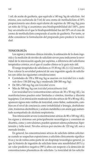 148                                                                   J. López


1 mL de aceite de gualteria, que equivale a 140 mg/kg de salicilato. Así
mismo, una cucharada de 5 ml de una crema de metilsalicilato al 30%
proporcionaría una dosis equivalente de aspirina de 180 mg/kg para
un niño de 10 kg si asumimos una biodisponibilidad del 100%, pero
hay un estudio en el que la biodisponibilidad fue del 50% en el caso de
crema de metilsalicilato comparado al aceite de gualteria. Por tanto, se
debe considerar la formulación del preparado para predecir la toxici-
dad.


TOXICOLOGÍA
    Los signos y síntomas clínicos iniciales, la estimación de la dosis inge-
rida y la medición de niveles de salicilato sirven para indicarnos la seve-
ridad de la intoxicación aguda por aspirina, a diferencia del salicilismo
terapéutico crónico, en el que el cuadro clínico es la guía más útil.
    El rango terapéutico de salicilatos es 15-30 mg/dL (1,1-2,2 mmol/L).
Para valorar la severidad potencial de una ingestión aguda de salicila-
tos son útiles las siguientes consideraciones:
• Cantidades de 150 a 300 mg/kg se asocian con toxicidad leve a mode-
    rada (leve 150-200 mg/kg y moderada 200-300 mg/kg).
• De 300 a 500 mg/kg con toxicidad severa.
• Más de 500 mg/kg con toxicidad potencialmente letal.
    Con toxicidad leve (concentraciones séricas de 30 a 50 mg/dL), las
manifestaciones pueden estar limitadas a vómitos, tinnitus y discreta
taquipnea. Con intoxicación moderada (niveles séricos de 50 a 80 mg/dL),
aparecen signos más visibles de toxicidad, como fiebre, sudoración, cam-
bios en el nivel de conciencia como irritabilidad o letargia, deshidrata-
ción, trastornos electrolíticos y acidosis metabólica con anión gap aumen-
tado acompañada de alcalosis respiratoria.
    Tras intoxicación severa (concentraciones séricas de 80 a 100 mg/dL),
los signos y síntomas son principalmente neurológicos y consisten en
disartria, coma y convulsiones; pueden aparecer edema pulmonar, hipo-
tensión y fallo renal. Niveles séricos por encima de 120 mg/dL son a
menudo letales.
    En general, las concentraciones séricas de salicilato deben solicitar-
se cuando se sospechan exposiciones a salicilato clínicamente significa-
tivas y no de rutina como parte de un despistaje toxicológico general, ya
que la historia de ingestión de salicilato tiene una sensibilidad (81%) y
un valor predictivo negativo (98%) altos con respecto a la detección de
concentraciones plasmáticas de salicilato. La toxicidad de los salicila-
 