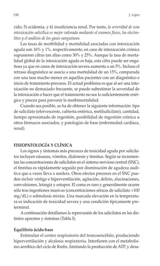 150                                                                       J. López


cido; 5) acidemia, y 6) insuficiencia renal. Por tanto, la severidad de una
intoxicación salicílica es mejor valorada mediante el examen físico, los electro-
litos y el análisis de los gases sanguíneos.
     Las tasas de morbilidad y mortalidad asociadas con intoxicación
aguda son 16% y 1%, respectivamente; en caso de intoxicación crónica
supusieron cifras tan altas como 30% y 25%. Aunque la tasa de morta-
lidad global de la intoxicación aguda es baja, esta cifra puede ser enga-
ñosa ya que en casos de intoxicación severa aumenta a un 5%. Incluso el
retraso diagnóstico se asocia a una mortalidad de un 15%, comparada
con una tasa mucho menor en aquellos pacientes con un diagnóstico e
inicio de tratamiento precoces. El actual problema es que al ser una into-
xicación no demasiado frecuente, se puede subestimar la severidad de
la intoxicación o hacer que el tratamiento no sea lo suficientemente enér-
gico y precoz para prevenir la morbimortalidad.
     Cuando sea posible, se ha de obtener la siguiente información: tipo
de salicilato (efervescente, cubierta entérica, metilsalicilato), cantidad,
tiempo aproximado de ingestión, posibilidad de ingestión crónica u
otros fármacos asociados, y patologías de base (enfermedad cardíaca,
renal).


FISIOPATOLOGÍA Y CLÍNICA
     Los signos y síntomas más precoces de toxicidad aguda por salicila-
tos incluyen náuseas, vómitos, diaforesis y tinnitus. Según se incremen-
tan las concentraciones de salicilatos en el sistema nervioso central (SNC),
el tinnitus es rápidamente seguido por disminución de agudeza audi-
tiva que a veces lleva a sordera. Otros efectos precoces en el SNC pue-
den incluir vértigo e hiperventilación, agitación, delirio, alucinaciones,
convulsiones, letargia y estupor. El coma es raro y generalmente ocurre
sólo tras ingestiones masivas (concentraciones séricas de salicilato >100
mg/dL) o sobredosis mixtas. Una marcada elevación en la temperatu-
ra es indicación de toxicidad severa y una condición típicamente pre-
terminal.
     A continuación detallamos la repercusión de los salicilatos en los dis-
tintos aparatos y sistemas (Tabla I).

Equilibrio ácido-base
   Estimulan el centro respiratorio del troncoencéfalo, produciendo
hiperventilación y alcalosis respiratoria. Interfieren con el metabolis-
mo aeróbico del ciclo de Krebs, limitando la producción de ATP, y desa-
 