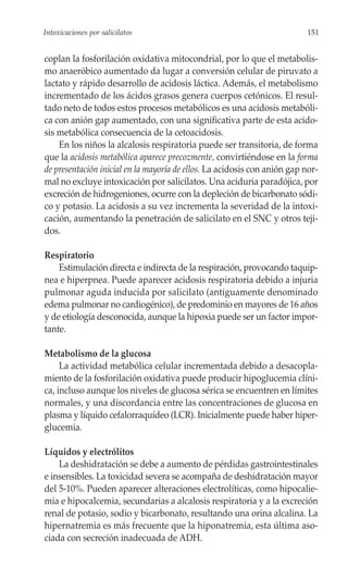 Intoxicaciones por salicilatos                                             151


coplan la fosforilación oxidativa mitocondrial, por lo que el metabolis-
mo anaeróbico aumentado da lugar a conversión celular de piruvato a
lactato y rápido desarrollo de acidosis láctica. Además, el metabolismo
incrementado de los ácidos grasos genera cuerpos cetónicos. El resul-
tado neto de todos estos procesos metabólicos es una acidosis metabóli-
ca con anión gap aumentado, con una significativa parte de esta acido-
sis metabólica consecuencia de la cetoacidosis.
    En los niños la alcalosis respiratoria puede ser transitoria, de forma
que la acidosis metabólica aparece precozmente, convirtiéndose en la forma
de presentación inicial en la mayoría de ellos. La acidosis con anión gap nor-
mal no excluye intoxicación por salicilatos. Una aciduria paradójica, por
excreción de hidrogeniones, ocurre con la depleción de bicarbonato sódi-
co y potasio. La acidosis a su vez incrementa la severidad de la intoxi-
cación, aumentando la penetración de salicilato en el SNC y otros teji-
dos.

Respiratorio
    Estimulación directa e indirecta de la respiración, provocando taquip-
nea e hiperpnea. Puede aparecer acidosis respiratoria debido a injuria
pulmonar aguda inducida por salicilato (antiguamente denominado
edema pulmonar no cardiogénico), de predominio en mayores de 16 años
y de etiología desconocida, aunque la hipoxia puede ser un factor impor-
tante.

Metabolismo de la glucosa
     La actividad metabólica celular incrementada debido a desacopla-
miento de la fosforilación oxidativa puede producir hipoglucemia clíni-
ca, incluso aunque los niveles de glucosa sérica se encuentren en límites
normales, y una discordancia entre las concentraciones de glucosa en
plasma y líquido cefalorraquídeo (LCR). Inicialmente puede haber hiper-
glucemia.

Líquidos y electrólitos
    La deshidratación se debe a aumento de pérdidas gastrointestinales
e insensibles. La toxicidad severa se acompaña de deshidratación mayor
del 5-10%. Pueden aparecer alteraciones electrolíticas, como hipocalie-
mia e hipocalcemia, secundarias a alcalosis respiratoria y a la excreción
renal de potasio, sodio y bicarbonato, resultando una orina alcalina. La
hipernatremia es más frecuente que la hiponatremia, esta última aso-
ciada con secreción inadecuada de ADH.
 