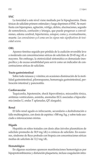 152                                                                   J. López


SNC
    La toxicidad a este nivel viene mediada por la hipoglucemia. Dosis
tóxicas de salicilato primero estimulan y luego deprimen el SNC. Se mani-
fiesta con hiperapnea, agitación, vértigo, delirio, alucinaciones, seguido
de somnolencia, confusión y letargia, que puede progresar a convul-
siones, edema cerebral, hipertermia, estupor, coma y, eventualmente,
muerte. Las convulsiones y el coma son los signos más significativos de toxi-
cidad severa.

ORL
   Aparece tinnitus seguido por pérdida de la audición reversible leve
a moderada con concentraciones séricas de salicilato de 20-45 mg/dL o
mayores. Sin embargo, la ototoxicidad sintomática es demasiado ines-
pecífica y de escasa sensibilidad para servir como un indicador de con-
centraciones séricas de salicilato.

Tracto gastrointestinal
    Sobre todo náuseas y vómitos; en ocasiones disminución de la moti-
lidad gastrointestinal, piloroespasmo, hemorragia gastrointestinal, per-
foración intestinal y pancreatitis.

Cardiovascular
    Taquicardia, hipotensión, shock hipovolémico, miocarditis tóxica,
arritmias ventriculares, asistolia, anomalías ECG asociadas a hipocalie-
mia (ondas U, ondas T aplanadas, QT alargado).

Renal
     El fallo renal agudo es infrecuente, secundario a deshidratación o
fallo multiorgánico, con dosis de aspirina >300 mg/kg, y sobre todo aso-
ciado a intoxicaciones mixtas.

Hígado
    Hepatitis en niños tratados con dosis altas (niveles plasmáticos de
salicilato promedio de 30,9 mg/dL) o crónicas de salicilato. En ocasio-
nes, síndrome de Reye probado con biopsia con concentraciones séricas
medias de salicilato de 12,3 mg/dL.

Hematológico
   En algunas ocasiones aparecen manifestaciones hemorrágicas por
hipoprotrombinemia y disfunción plaquetaria, incluso coagulación intra-
 