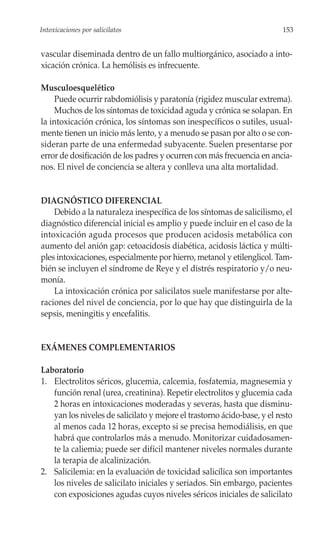 Intoxicaciones por salicilatos                                            153


vascular diseminada dentro de un fallo multiorgánico, asociado a into-
xicación crónica. La hemólisis es infrecuente.

Musculoesquelético
    Puede ocurrir rabdomiólisis y paratonía (rigidez muscular extrema).
    Muchos de los síntomas de toxicidad aguda y crónica se solapan. En
la intoxicación crónica, los síntomas son inespecíficos o sutiles, usual-
mente tienen un inicio más lento, y a menudo se pasan por alto o se con-
sideran parte de una enfermedad subyacente. Suelen presentarse por
error de dosificación de los padres y ocurren con más frecuencia en ancia-
nos. El nivel de conciencia se altera y conlleva una alta mortalidad.


DIAGNÓSTICO DIFERENCIAL
    Debido a la naturaleza inespecífica de los síntomas de salicilismo, el
diagnóstico diferencial inicial es amplio y puede incluir en el caso de la
intoxicación aguda procesos que producen acidosis metabólica con
aumento del anión gap: cetoacidosis diabética, acidosis láctica y múlti-
ples intoxicaciones, especialmente por hierro, metanol y etilenglicol. Tam-
bién se incluyen el síndrome de Reye y el distrés respiratorio y/o neu-
monía.
    La intoxicación crónica por salicilatos suele manifestarse por alte-
raciones del nivel de conciencia, por lo que hay que distinguirla de la
sepsis, meningitis y encefalitis.


EXÁMENES COMPLEMENTARIOS

Laboratorio
1. Electrolitos séricos, glucemia, calcemia, fosfatemia, magnesemia y
   función renal (urea, creatinina). Repetir electrolitos y glucemia cada
   2 horas en intoxicaciones moderadas y severas, hasta que disminu-
   yan los niveles de salicilato y mejore el trastorno ácido-base, y el resto
   al menos cada 12 horas, excepto si se precisa hemodiálisis, en que
   habrá que controlarlos más a menudo. Monitorizar cuidadosamen-
   te la caliemia; puede ser difícil mantener niveles normales durante
   la terapia de alcalinización.
2. Salicilemia: en la evaluación de toxicidad salicílica son importantes
   los niveles de salicilato iniciales y seriados. Sin embargo, pacientes
   con exposiciones agudas cuyos niveles séricos iniciales de salicilato
 