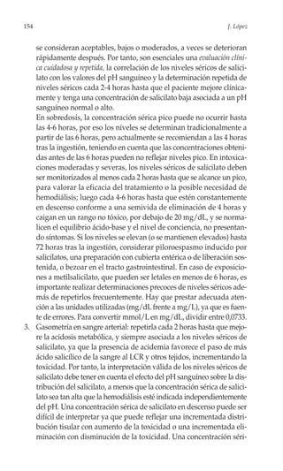 154                                                                  J. López


   se consideran aceptables, bajos o moderados, a veces se deterioran
   rápidamente después. Por tanto, son esenciales una evaluación clíni-
   ca cuidadosa y repetida, la correlación de los niveles séricos de salici-
   lato con los valores del pH sanguíneo y la determinación repetida de
   niveles séricos cada 2-4 horas hasta que el paciente mejore clínica-
   mente y tenga una concentración de salicilato baja asociada a un pH
   sanguíneo normal o alto.
   En sobredosis, la concentración sérica pico puede no ocurrir hasta
   las 4-6 horas, por eso los niveles se determinan tradicionalmente a
   partir de las 6 horas, pero actualmente se recomiendan a las 4 horas
   tras la ingestión, teniendo en cuenta que las concentraciones obteni-
   das antes de las 6 horas pueden no reflejar niveles pico. En intoxica-
   ciones moderadas y severas, los niveles séricos de salicilato deben
   ser monitorizados al menos cada 2 horas hasta que se alcance un pico,
   para valorar la eficacia del tratamiento o la posible necesidad de
   hemodiálisis; luego cada 4-6 horas hasta que estén constantemente
   en descenso conforme a una semivida de eliminación de 4 horas y
   caigan en un rango no tóxico, por debajo de 20 mg/dL, y se norma-
   licen el equilibrio ácido-base y el nivel de conciencia, no presentan-
   do síntomas. Si los niveles se elevan (o se mantienen elevados) hasta
   72 horas tras la ingestión, considerar piloroespasmo inducido por
   salicilatos, una preparación con cubierta entérica o de liberación sos-
   tenida, o bezoar en el tracto gastrointestinal. En caso de exposicio-
   nes a metilsalicilato, que pueden ser letales en menos de 6 horas, es
   importante realizar determinaciones precoces de niveles séricos ade-
   más de repetirlos frecuentemente. Hay que prestar adecuada aten-
   ción a las unidades utilizadas (mg/dL frente a mg/L), ya que es fuen-
   te de errores. Para convertir mmol/L en mg/dL, dividir entre 0,0733.
3. Gasometría en sangre arterial: repetirla cada 2 horas hasta que mejo-
   re la acidosis metabólica, y siempre asociada a los niveles séricos de
   salicilato, ya que la presencia de acidemia favorece el paso de más
   ácido salicílico de la sangre al LCR y otros tejidos, incrementando la
   toxicidad. Por tanto, la interpretación válida de los niveles séricos de
   salicilato debe tener en cuenta el efecto del pH sanguíneo sobre la dis-
   tribución del salicilato, a menos que la concentración sérica de salici-
   lato sea tan alta que la hemodiálisis esté indicada independientemente
   del pH. Una concentración sérica de salicilato en descenso puede ser
   difícil de interpretar ya que puede reflejar una incrementada distri-
   bución tisular con aumento de la toxicidad o una incrementada eli-
   minación con disminución de la toxicidad. Una concentración séri-
 