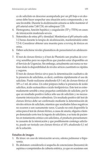 Intoxicaciones por salicilatos                                             155


     ca de salicilato en descenso acompañada por un pH bajo o en des-
     censo debe hacer sospechar una situación seria o empeorando, y no
     una favorable. Durante la alcalinización urinaria se debe mantener el
     pH arterial entre 7,40-7,50, sin sobrepasar 7,55.
4.   Hemograma, función hepática y coagulación (TP y TTPA) en casos
     de intoxicación moderada-severa.
5.   Sistemático de orina: pH y densidad. Monitorizar el pH urinario cada
     1-2 horas durante la terapia de alcalinización, manteniéndolo entre
     7,5-8. Considerar obtener una muestra para screening de tóxicos en
     orina.
6.   Deben solicitarse niveles plasmáticos de paracetamol en adolescen-
     tes.
7.   El test de cloruro férrico y el test de Phenistix son pruebas de scree-
     ning sensibles pero no específicas que pueden estar disponibles en
     el Servicio de Urgencias. Sin embargo, actualmente casi nunca se rea-
     lizan dada la disponibilidad de niveles séricos cuantitativos rápidos
     y seguros.
     El test de cloruro férrico sirve para la determinación cualitativa de
     la presencia de salicilatos, es decir, confirma rápidamente el uso de
     salicilato. Puede realizarse añadiendo 0,5-1 mL de cloruro férrico al
     10% a 1 mL de orina. Un color púrpura indica la presencia de ácido
     salicílico, ácido acetoacético o ácido fenilpirúvico. Este test es extre-
     madamente sensible a muy pequeñas cantidades de salicilato, por lo
     que un resultado positivo indica sólo uso de salicilato y no necesa-
     riamente intoxicación o sobredosis. Un resultado positivo del test de
     cloruro férrico debe ser confirmado mediante la determinación de
     niveles séricos de salicilato, mientras que resultados falsos negativos
     no ocurren o son sumamente raros. Cuando no está disponible la
     orina para el test de cloruro férrico, a causa de anuria, oliguria o tiem-
     po demasiado corto tras la ingesta de salicilatos, o se trata de pacien-
     tes en tratamiento crónico con salicilatos, el producto presuntamen-
     te causante de la intoxicación y que posiblemente contenga salicila-
     to, puede ser testado con cloruro férrico al 10% añadiendo 0,1 ml
     de la solución.

Estudios de imagen
1. Rx tórax: en caso de intoxicación severa, edema pulmonar o hipo-
   xemia.
2. Rx abdomen: considerarla si sospecha de concreciones (bezoares) de
   aspirina o comprimidos de cubierta entérica, ya que en ocasiones son
 