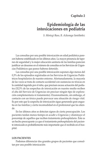 Capítulo 2

                               Epidemiología de las
                         intoxicaciones en pediatría
                                S. Mintegi Raso, B. Azkunaga Santibañez




     Las consultas por una posible intoxicación en edad pediátrica pare-
cen haberse estabilizado en los últimos años. La mayor presencia de tapo-
nes de seguridad y la mejor educación sanitaria de las familias parecían
justificar un descenso en el número de consultas en los Servicios de Urgen-
cias Pediátricos que parece haberse detenido.
     Las consultas por una posible intoxicación suponen algo menos del
0,3% de los episodios registrados en los Servicios de Urgencias Pediá-
tricos hospitalarios de nuestro entorno. Afortunadamente, la mayoría
de las veces se trata de contacto accidental con sustancias no tóxicas en
la cantidad ingerida por el niño, que precisan escasa actuación del pedia-
tra (32,5% de las sospechas de intoxicación en nuestro medio reciben
el alta del Servicio de Urgencias sin precisar ningún tipo de explora-
ción complementaria ni tratamiento). Ocasionalmente, sin embargo, el
contacto con un tóxico puede provocar una situación de riesgo vital.
Es por esto que la sospecha de intoxicación sigue generando gran angus-
tia en las familias y cierta incomodidad en el profesional que las atien-
de.
     En los últimos años se detectan signos de cierta preocupación. Los
pacientes tardan menos tiempo en acudir a Urgencias y disminuye el
porcentaje de aquéllos que reciben tratamiento prehospitalario. Éste es
un hecho preocupante ya que el tratamiento prehospitalario del pacien-
te intoxicado es probablemente más importante que el recibido en el hos-
pital.


LOS PACIENTES
    Podemos diferenciar dos grandes grupos de pacientes que consul-
tan por una posible intoxicación:
 
