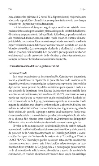 158                                                                    J. López


hora durante las primeras 1-2 horas. Si la hipotensión no responde a una
adecuada reposición volumétrica, se requiere tratamiento con drogas
vasoactivas (dopamina y noradrenalina).
     La intubación endotraqueal seguida por ventilación asistida de un
paciente intoxicado por salicilato plantea riesgos de inestabilidad hemo-
dinámica y empeoramiento del equilibrio ácido-base, y puede contribuir
a la mortalidad. Han ocurrido muertes tras la sedación durante el mane-
jo inicial de la vía aérea. Una alcalosis respiratoria mantenida mediante
hiperventilación nunca debería ser considerada un sustituto del uso de
bicarbonato sódico (para conseguir alcalemia y alcalinuria) o de hemo-
diálisis (cuando está indicada). Los pacientes que requieren intubación
endotraqueal para la protección de la vía aérea y el mantenimiento, casi
siempre deben ser hemodializados simultáneamente.

Descontaminación del tracto gastrointestinal

Carbón activado
     Es el mejor procedimiento de descontaminación. Constituye el tratamiento
inicial, especialmente si el paciente se presenta dentro de una hora de la
ingestión; considerarlo en cualquier paciente que se presente dentro de las
4 primeras horas, pero no hay datos suficientes para apoyar o excluir su
uso después de la primera hora. Reduce la absorción intestinal de dosis
terapéuticas de salicilatos aproximadamente 50-80% uniéndose a estos, y
puede ser todo lo que se requiera en una intoxicación leve. La dosis ini-
cial recomendada es de 1 g/kg, y cuanto más pronto se administre tras la
ingesta de salicilato, más efectivo será en reducir la absorción. Se debe con-
siderar su administración extrahospitalaria para ingestiones agudas de
dosis tóxicas, sin que ello suponga el retraso en el transporte. Puede mez-
clarse con chocolate o zumo de frutas para hacerlo más palatable, sin redu-
cir su eficacia. Si el niño no toma el carbón en 20 minutos tras la ingestión
del tóxico, debe ser administrado a través de una sonda nasogástrica.
     El valor de la administración de dosis múltiples de carbón activado
aumentando la eliminación de salicilato es controvertido, y el documento
de posición de la Academia Americana de Toxicología Clínica y la Aso-
ciación Europea de Centros de Intoxicación y Toxicólogos Clínicos
(AACT/EAPCCT) concluye que los datos son actualmente insuficientes
para recomendar su uso en esta intoxicación. Algunos expertos reco-
miendan dosis repetidas de 0,5 g/kg cada 2-4 horas ya que parece aumen-
tar la eliminación de salicilatos no absorbidos y acortar la semivida de
eliminación, en relación al carbón activado en dosis única. Sin embargo,
 