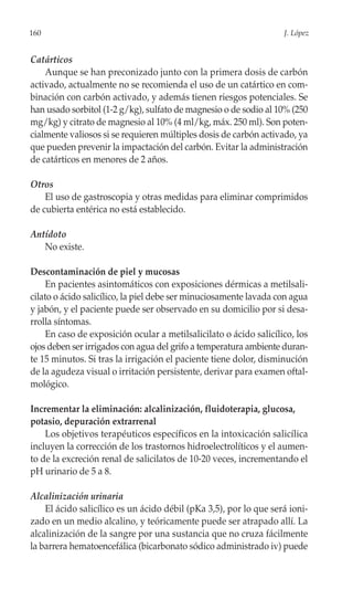 160                                                                 J. López


Catárticos
    Aunque se han preconizado junto con la primera dosis de carbón
activado, actualmente no se recomienda el uso de un catártico en com-
binación con carbón activado, y además tienen riesgos potenciales. Se
han usado sorbitol (1-2 g/kg), sulfato de magnesio o de sodio al 10% (250
mg/kg) y citrato de magnesio al 10% (4 ml/kg, máx. 250 ml). Son poten-
cialmente valiosos si se requieren múltiples dosis de carbón activado, ya
que pueden prevenir la impactación del carbón. Evitar la administración
de catárticos en menores de 2 años.

Otros
    El uso de gastroscopia y otras medidas para eliminar comprimidos
de cubierta entérica no está establecido.

Antídoto
   No existe.

Descontaminación de piel y mucosas
     En pacientes asintomáticos con exposiciones dérmicas a metilsali-
cilato o ácido salicílico, la piel debe ser minuciosamente lavada con agua
y jabón, y el paciente puede ser observado en su domicilio por si desa-
rrolla síntomas.
     En caso de exposición ocular a metilsalicilato o ácido salicílico, los
ojos deben ser irrigados con agua del grifo a temperatura ambiente duran-
te 15 minutos. Si tras la irrigación el paciente tiene dolor, disminución
de la agudeza visual o irritación persistente, derivar para examen oftal-
mológico.

Incrementar la eliminación: alcalinización, fluidoterapia, glucosa,
potasio, depuración extrarrenal
    Los objetivos terapéuticos específicos en la intoxicación salicílica
incluyen la corrección de los trastornos hidroelectrolíticos y el aumen-
to de la excreción renal de salicilatos de 10-20 veces, incrementando el
pH urinario de 5 a 8.

Alcalinización urinaria
    El ácido salicílico es un ácido débil (pKa 3,5), por lo que será ioni-
zado en un medio alcalino, y teóricamente puede ser atrapado allí. La
alcalinización de la sangre por una sustancia que no cruza fácilmente
la barrera hematoencefálica (bicarbonato sódico administrado iv) puede
 