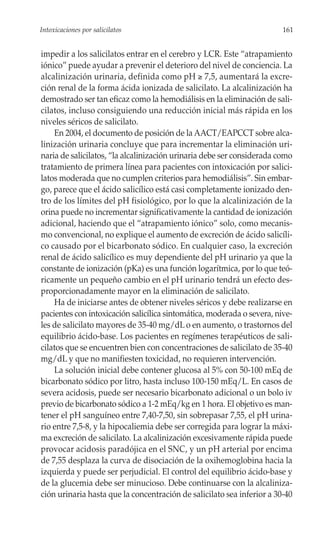 Intoxicaciones por salicilatos                                          161


impedir a los salicilatos entrar en el cerebro y LCR. Este “atrapamiento
iónico” puede ayudar a prevenir el deterioro del nivel de conciencia. La
alcalinización urinaria, definida como pH ≥ 7,5, aumentará la excre-
ción renal de la forma ácida ionizada de salicilato. La alcalinización ha
demostrado ser tan eficaz como la hemodiálisis en la eliminación de sali-
cilatos, incluso consiguiendo una reducción inicial más rápida en los
niveles séricos de salicilato.
    En 2004, el documento de posición de la AACT/EAPCCT sobre alca-
linización urinaria concluye que para incrementar la eliminación uri-
naria de salicilatos, “la alcalinización urinaria debe ser considerada como
tratamiento de primera línea para pacientes con intoxicación por salici-
latos moderada que no cumplen criterios para hemodiálisis”. Sin embar-
go, parece que el ácido salicílico está casi completamente ionizado den-
tro de los límites del pH fisiológico, por lo que la alcalinización de la
orina puede no incrementar significativamente la cantidad de ionización
adicional, haciendo que el “atrapamiento iónico” solo, como mecanis-
mo convencional, no explique el aumento de excreción de ácido salicíli-
co causado por el bicarbonato sódico. En cualquier caso, la excreción
renal de ácido salicílico es muy dependiente del pH urinario ya que la
constante de ionización (pKa) es una función logarítmica, por lo que teó-
ricamente un pequeño cambio en el pH urinario tendrá un efecto des-
proporcionadamente mayor en la eliminación de salicilato.
    Ha de iniciarse antes de obtener niveles séricos y debe realizarse en
pacientes con intoxicación salicílica sintomática, moderada o severa, nive-
les de salicilato mayores de 35-40 mg/dL o en aumento, o trastornos del
equilibrio ácido-base. Los pacientes en regímenes terapéuticos de sali-
cilatos que se encuentren bien con concentraciones de salicilato de 35-40
mg/dL y que no manifiesten toxicidad, no requieren intervención.
    La solución inicial debe contener glucosa al 5% con 50-100 mEq de
bicarbonato sódico por litro, hasta incluso 100-150 mEq/L. En casos de
severa acidosis, puede ser necesario bicarbonato adicional o un bolo iv
previo de bicarbonato sódico a 1-2 mEq/kg en 1 hora. El objetivo es man-
tener el pH sanguíneo entre 7,40-7,50, sin sobrepasar 7,55, el pH urina-
rio entre 7,5-8, y la hipocaliemia debe ser corregida para lograr la máxi-
ma excreción de salicilato. La alcalinización excesivamente rápida puede
provocar acidosis paradójica en el SNC, y un pH arterial por encima
de 7,55 desplaza la curva de disociación de la oxihemoglobina hacia la
izquierda y puede ser perjudicial. El control del equilibrio ácido-base y
de la glucemia debe ser minucioso. Debe continuarse con la alcaliniza-
ción urinaria hasta que la concentración de salicilato sea inferior a 30-40
 