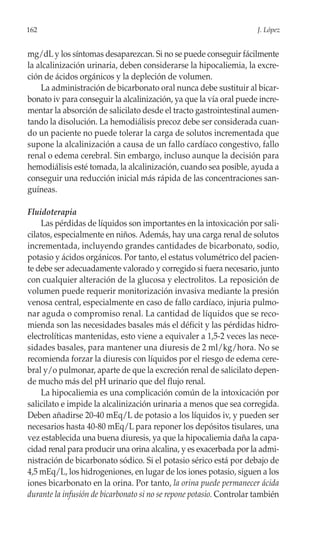 162                                                                   J. López


mg/dL y los síntomas desaparezcan. Si no se puede conseguir fácilmente
la alcalinización urinaria, deben considerarse la hipocaliemia, la excre-
ción de ácidos orgánicos y la depleción de volumen.
    La administración de bicarbonato oral nunca debe sustituir al bicar-
bonato iv para conseguir la alcalinización, ya que la vía oral puede incre-
mentar la absorción de salicilato desde el tracto gastrointestinal aumen-
tando la disolución. La hemodiálisis precoz debe ser considerada cuan-
do un paciente no puede tolerar la carga de solutos incrementada que
supone la alcalinización a causa de un fallo cardíaco congestivo, fallo
renal o edema cerebral. Sin embargo, incluso aunque la decisión para
hemodiálisis esté tomada, la alcalinización, cuando sea posible, ayuda a
conseguir una reducción inicial más rápida de las concentraciones san-
guíneas.

Fluidoterapia
    Las pérdidas de líquidos son importantes en la intoxicación por sali-
cilatos, especialmente en niños. Además, hay una carga renal de solutos
incrementada, incluyendo grandes cantidades de bicarbonato, sodio,
potasio y ácidos orgánicos. Por tanto, el estatus volumétrico del pacien-
te debe ser adecuadamente valorado y corregido si fuera necesario, junto
con cualquier alteración de la glucosa y electrolitos. La reposición de
volumen puede requerir monitorización invasiva mediante la presión
venosa central, especialmente en caso de fallo cardíaco, injuria pulmo-
nar aguda o compromiso renal. La cantidad de líquidos que se reco-
mienda son las necesidades basales más el déficit y las pérdidas hidro-
electrolíticas mantenidas, esto viene a equivaler a 1,5-2 veces las nece-
sidades basales, para mantener una diuresis de 2 ml/kg/hora. No se
recomienda forzar la diuresis con líquidos por el riesgo de edema cere-
bral y/o pulmonar, aparte de que la excreción renal de salicilato depen-
de mucho más del pH urinario que del flujo renal.
    La hipocaliemia es una complicación común de la intoxicación por
salicilato e impide la alcalinización urinaria a menos que sea corregida.
Deben añadirse 20-40 mEq/L de potasio a los líquidos iv, y pueden ser
necesarios hasta 40-80 mEq/L para reponer los depósitos tisulares, una
vez establecida una buena diuresis, ya que la hipocaliemia daña la capa-
cidad renal para producir una orina alcalina, y es exacerbada por la admi-
nistración de bicarbonato sódico. Si el potasio sérico está por debajo de
4,5 mEq/L, los hidrogeniones, en lugar de los iones potasio, siguen a los
iones bicarbonato en la orina. Por tanto, la orina puede permanecer ácida
durante la infusión de bicarbonato si no se repone potasio. Controlar también
 