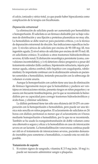 Intoxicaciones por salicilatos                                           163


el calcio, ionizado y sérico total, ya que puede haber hipocalcemia como
complicación de la terapia con bicarbonato.

Depuración extrarrenal
    La eliminación de salicilato puede ser aumentada por hemodiálisis
o hemoperfusión. El salicilato es un fármaco dializable por su bajo volu-
men de distribución y una fijación a proteínas plasmáticas no muy alta.
La hemodiálisis se debe reservar para pacientes críticos, y es la técnica
de depuración extrarrenal de elección. Sus indicaciones específicas inclu-
yen: 1) niveles séricos de salicilato por encima de 90-100 mg/dL tras
ingestión aguda; 2) nivel sérico de salicilato por encima de 60-70 md/dL
en salicilismo crónico; 3) acidosis u otros trastornos hidroelectrolíticos
severos; 4) fallo renal; 5) disfunción neurológica persistente (coma, con-
vulsiones incontrolables), y/o 6) deterioro clínico progresivo a pesar del
tratamiento estándar (fallo cardíaco, hipotensión refractaria, injuria pul-
monar aguda, edema cerebral, fallo hepático con coagulopatía, rabdo-
miolisis). Es importante continuar con la alcalinización urinaria en pacien-
tes sometidos a hemodiálisis, teniendo precaución con la sobrecarga de
volumen si existe anuria.
    Aunque la hemoperfusión con carbón tiene una tasa de eliminación
de fármaco ligeramente mayor que la hemodiálisis y pudiera ser ven-
tajosa en intoxicaciones mixtas, presenta riesgos en niños pequeños y se
asocia con frecuente trombocitopenia, por lo que se recomienda la hemo-
diálisis por su capacidad para corregir trastornos hidroelectrolíticos y
ácido-base, y eliminar salicilatos.
    La diálisis peritoneal tiene tan sólo una eficiencia del 10-25% en com-
paración con la hemoperfusión o hemodiálisis, pero puede ser una téc-
nica más sencilla en niños pequeños. El aclaramiento de salicilatos en 24
horas con diálisis peritoneal es menor que el aclaramiento en 4 horas
mediante hemoperfusión o hemodiálisis, por lo que no se recomienda.
También se ha usado la exanguinotransfusión de doble volumen como
una alternativa segura y eficaz a la hemodiálisis en caso de intoxicación
severa en un lactante. La hemodiafiltración venovenosa continua puede
ser útil en el tratamiento de intoxicaciones severas, pacientes demasia-
do inestables para someterse a hemodiálisis, o cuando esta no está dis-
ponible.

Tratamiento de soporte
1. Si existen signos de sangrado, vitamina K 2-5 mg (máx. 10 mg) iv;
    puede ser necesario administrar sangre o plaquetas.
 