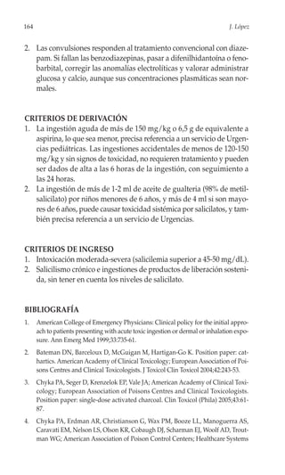 164                                                                              J. López


2. Las convulsiones responden al tratamiento convencional con diaze-
   pam. Si fallan las benzodiazepinas, pasar a difenilhidantoína o feno-
   barbital, corregir las anomalías electrolíticas y valorar administrar
   glucosa y calcio, aunque sus concentraciones plasmáticas sean nor-
   males.


CRITERIOS DE DERIVACIÓN
1. La ingestión aguda de más de 150 mg/kg o 6,5 g de equivalente a
   aspirina, lo que sea menor, precisa referencia a un servicio de Urgen-
   cias pediátricas. Las ingestiones accidentales de menos de 120-150
   mg/kg y sin signos de toxicidad, no requieren tratamiento y pueden
   ser dados de alta a las 6 horas de la ingestión, con seguimiento a
   las 24 horas.
2. La ingestión de más de 1-2 ml de aceite de gualteria (98% de metil-
   salicilato) por niños menores de 6 años, y más de 4 ml si son mayo-
   res de 6 años, puede causar toxicidad sistémica por salicilatos, y tam-
   bién precisa referencia a un servicio de Urgencias.


CRITERIOS DE INGRESO
1. Intoxicación moderada-severa (salicilemia superior a 45-50 mg/dL).
2. Salicilismo crónico e ingestiones de productos de liberación sosteni-
   da, sin tener en cuenta los niveles de salicilato.


BIBLIOGRAFÍA
1.    American College of Emergency Physicians: Clinical policy for the initial appro-
      ach to patients presenting with acute toxic ingestion or dermal or inhalation expo-
      sure. Ann Emerg Med 1999;33:735-61.
2.    Bateman DN, Barceloux D, McGuigan M, Hartigan-Go K. Position paper: cat-
      hartics. American Academy of Clinical Toxicology; European Association of Poi-
      sons Centres and Clinical Toxicologists. J Toxicol Clin Toxicol 2004;42:243-53.
3.    Chyka PA, Seger D, Krenzelok EP, Vale JA; American Academy of Clinical Toxi-
      cology; European Association of Poisons Centres and Clinical Toxicologists.
      Position paper: single-dose activated charcoal. Clin Toxicol (Phila) 2005;43:61-
      87.
4.    Chyka PA, Erdman AR, Christianson G, Wax PM, Booze LL, Manoguerra AS,
      Caravati EM, Nelson LS, Olson KR, Cobaugh DJ, Scharman EJ, Woolf AD, Trout-
      man WG; American Association of Poison Control Centers; Healthcare Systems
 