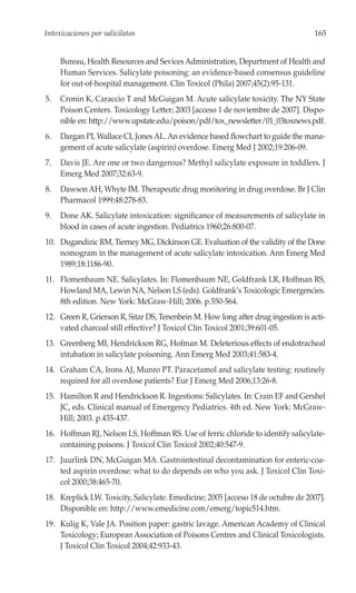 Intoxicaciones por salicilatos                                                    165


     Bureau, Health Resources and Sevices Administration, Department of Health and
     Human Services. Salicylate poisoning: an evidence-based consensus guideline
     for out-of-hospital management. Clin Toxicol (Phila) 2007;45(2):95-131.
5.   Cronin K, Caraccio T and McGuigan M. Acute salicylate toxicity. The NY State
     Poison Centers. Toxicology Letter; 2003 [acceso 1 de noviembre de 2007]. Dispo-
     nible en: http://www.upstate.edu/poison/pdf/tox_newsletter/01_03toxnews.pdf.
6.   Dargan PI, Wallace CI, Jones AL. An evidence based flowchart to guide the mana-
     gement of acute salicylate (aspirin) overdose. Emerg Med J 2002;19:206-09.
7.   Davis JE. Are one or two dangerous? Methyl salicylate exposure in toddlers. J
     Emerg Med 2007;32:63-9.
8.   Dawson AH, Whyte IM. Therapeutic drug monitoring in drug overdose. Br J Clin
     Pharmacol 1999;48:278-83.
9.   Done AK. Salicylate intoxication: significance of measurements of salicylate in
     blood in cases of acute ingestion. Pediatrics 1960;26:800-07.
10. Dugandizic RM, Tierney MG, Dickinson GE. Evaluation of the validity of the Done
    nomogram in the management of acute salicylate intoxication. Ann Emerg Med
    1989;18:1186-90.
11. Flomenbaum NE. Salicylates. In: Flomenbaum NE, Goldfrank LR, Hoffman RS,
    Howland MA, Lewin NA, Nelson LS (eds). Goldfrank’s Toxicologic Emergencies.
    8th edition. New York: McGraw-Hill; 2006. p.550-564.
12. Green R, Grierson R, Sitar DS, Tenenbein M. How long after drug ingestion is acti-
    vated charcoal still effective? J Toxicol Clin Toxicol 2001;39:601-05.
13. Greenberg MI, Hendrickson RG, Hofman M. Deleterious effects of endotracheal
    intubation in salicylate poisoning. Ann Emerg Med 2003;41:583-4.
14. Graham CA, Irons AJ, Munro PT. Paracetamol and salicylate testing: routinely
    required for all overdose patients? Eur J Emerg Med 2006;13:26-8.
15. Hamilton R and Hendrickson R. Ingestions: Salicylates. In: Crain EF and Gershel
    JC, eds. Clinical manual of Emergency Pediatrics. 4th ed. New York: McGraw-
    Hill; 2003. p.435-437.
16. Hoffman RJ, Nelson LS, Hoffman RS. Use of ferric chloride to identify salicylate-
    containing poisons. J Toxicol Clin Toxicol 2002;40:547-9.
17. Juurlink DN, McGuigan MA. Gastrointestinal decontamination for enteric-coa-
    ted aspirin overdose: what to do depends on who you ask. J Toxicol Clin Toxi-
    col 2000;38:465-70.
18. Kreplick LW. Toxicity, Salicylate. Emedicine; 2005 [acceso 18 de octubre de 2007].
    Disponible en: http://www.emedicine.com/emerg/topic514.htm.
19. Kulig K, Vale JA. Position paper: gastric lavage. American Academy of Clinical
    Toxicology; European Association of Poisons Centres and Clinical Toxicologists.
    J Toxicol Clin Toxicol 2004;42:933-43.
 