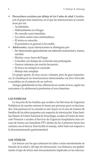 4                                                     S. Mintegi, B. Azkunaga


• Preescolares-escolares por debajo de los 5 años de edad. Constitu-
     yen el grupo más numeroso, en el que las intoxicaciones se caracte-
     rizan por ser:
     – Accidentales.
     – Habitualmente en el hogar.
     – De consulta cuasi inmediata.
     – Los niños suelen estar asintomáticos.
     – El tóxico es conocido.
     – El pronóstico en general es favorable.
• Adolescentes, cuyas intoxicaciones se distinguen por:
     – Ser intencionales (generalmente con intención recreacional y, menos,
        suicida).
     – Muchas veces, fuera del hogar.
     – Consultar con tiempo de evolución más prolongado.
     – Generar síntomas con mucha frecuencia.
     – El tóxico no siempre es conocido.
     – Manejo más complejo.
     Un grupo aparte, de muy escaso volumen, pero de gran importan-
cia, lo constituyen las intoxicaciones intencionadas con fines homicidas
o sucedidas en el contexto de un maltrato.
     Aunque globalmente no hay diferencias en cuanto al sexo, según nos
acercamos a la adolescencia predomina el sexo femenino.


LAS FAMILIAS
     La mayoría de las familias que acuden a los Servicios de Urgencias
Pediátricos de nuestro entorno lo hacen por procesos poco evoluciona-
dos. Esta premura en la consulta es aún mayor en el caso de tratarse de
familias de los niños pequeños con sospecha de intoxicación. Estas fami-
lias llaman al Centro Nacional de Toxicología, acuden al Centro de Aten-
ción Primaria o acuden al Servicio de Urgencias hospitalario más cer-
cano de forma casi inmediata (75% dentro de las 2 primeras horas tras
contacto con el tóxico). Esto facilita el manejo, sobre todo con respecto a
la descontaminación gastrointestinal.


LOS TÓXICOS
   Los tóxicos con los que contactan los niños varían enormemente en
función de la edad y del tipo de intoxicación. Los fármacos son global-
mente el tipo de tóxico más frecuentemente implicado en las intoxica-
 