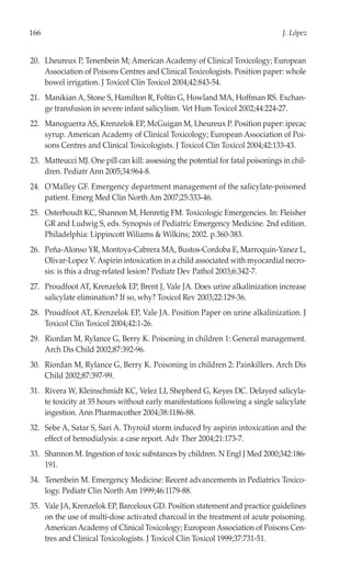 166                                                                               J. López


20. Lheureux P, Tenenbein M; American Academy of Clinical Toxicology; European
    Association of Poisons Centres and Clinical Toxicologists. Position paper: whole
    bowel irrigation. J Toxicol Clin Toxicol 2004;42:843-54.
21. Manikian A, Stone S, Hamilton R, Foltin G, Howland MA, Hoffman RS. Exchan-
    ge transfusion in severe infant salicylism. Vet Hum Toxicol 2002;44:224-27.
22. Manoguerra AS, Krenzelok EP, McGuigan M, Lheureux P. Position paper: ipecac
    syrup. American Academy of Clinical Toxicology; European Association of Poi-
    sons Centres and Clinical Toxicologists. J Toxicol Clin Toxicol 2004;42:133-43.
23. Matteucci MJ. One pill can kill: assessing the potential for fatal poisonings in chil-
    dren. Pediatr Ann 2005;34:964-8.
24. O'Malley GF. Emergency department management of the salicylate-poisoned
    patient. Emerg Med Clin North Am 2007;25:333-46.
25. Osterhoudt KC, Shannon M, Henretig FM. Toxicologic Emergencies. In: Fleisher
    GR and Ludwig S, eds. Synopsis of Pediatric Emergency Medicine. 2nd edition.
    Philadelphia: Lippincott Wiliams & Wilkins; 2002. p.360-383.
26. Peña-Alonso YR, Montoya-Cabrera MA, Bustos-Cordoba E, Marroquin-Yanez L,
    Olivar-Lopez V. Aspirin intoxication in a child associated with myocardial necro-
    sis: is this a drug-related lesion? Pediatr Dev Pathol 2003;6:342-7.
27. Proudfoot AT, Krenzelok EP, Brent J, Vale JA. Does urine alkalinization increase
    salicylate elimination? If so, why? Toxicol Rev 2003;22:129-36.
28. Proudfoot AT, Krenzelok EP, Vale JA. Position Paper on urine alkalinization. J
    Toxicol Clin Toxicol 2004;42:1-26.
29. Riordan M, Rylance G, Berry K. Poisoning in children 1: General management.
    Arch Dis Child 2002;87:392-96.
30. Riordan M, Rylance G, Berry K. Poisoning in children 2: Painkillers. Arch Dis
    Child 2002;87:397-99.
31. Rivera W, Kleinschmidt KC, Velez LI, Shepherd G, Keyes DC. Delayed salicyla-
    te toxicity at 35 hours without early manifestations following a single salicylate
    ingestion. Ann Pharmacother 2004;38:1186-88.
32. Sebe A, Satar S, Sari A. Thyroid storm induced by aspirin intoxication and the
    effect of hemodialysis: a case report. Adv Ther 2004;21:173-7.
33. Shannon M. Ingestion of toxic substances by children. N Engl J Med 2000;342:186-
    191.
34. Tenenbein M. Emergency Medicine: Recent advancements in Pediatrics Toxico-
    logy. Pediatr Clin North Am 1999;46:1179-88.
35. Vale JA, Krenzelok EP, Barceloux GD. Position statement and practice guidelines
    on the use of multi-dose activated charcoal in the treatment of acute poisoning.
    American Academy of Clinical Toxicology; European Association of Poisons Cen-
    tres and Clinical Toxicologists. J Toxicol Clin Toxicol 1999;37:731-51.
 
