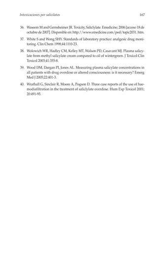 Intoxicaciones por salicilatos                                                   167


36. Waseem M and Gernsheimer JR. Toxicity, Saliclylate. Emedicine; 2006 [acceso 18 de
    octubre de 2007]. Disponible en: http://www.emedicine.com/ped/topic2031. htm.
37. White S and Wong SHY. Standards of laboratory practice: analgesic drug moni-
    toring. Clin Chem 1998;44:1110-23.
38. Wolowich WR, Hadley CM, Kelley MT, Walson PD, Casavant MJ. Plasma salicy-
    late from methyl salicylate cream compared to oil of wintergreen. J Toxicol Clin
    Toxicol 2003;41:355-8.
39. Wood DM, Dargan PI, Jones AL. Measuring plasma salicylate concentrations in
    all patients with drug overdose or altered consciousness: is it necessary? Emerg
    Med J 2005;22:401-3.
40. Wrathall G, Sinclair R, Moore A, Pogson D. Three case reports of the use of hae-
    modiafiltration in the treatment of saliclylate overdose. Hum Exp Toxicol 2001;
    20:491-95.
 