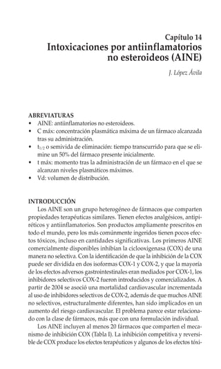 Capítulo 14
        Intoxicaciones por antiinflamatorios
                      no esteroideos (AINE)
                                                           J. López Ávila




ABREVIATURAS
• AINE: antiinflamatorios no esteroideos.
• C máx: concentración plasmática máxima de un fármaco alcanzada
  tras su administración.
• t1/2 o semivida de eliminación: tiempo transcurrido para que se eli-
  mine un 50% del fármaco presente inicialmente.
• t máx: momento tras la administración de un fármaco en el que se
  alcanzan niveles plasmáticos máximos.
• Vd: volumen de distribución.


INTRODUCCIÓN
    Los AINE son un grupo heterogéneo de fármacos que comparten
propiedades terapéuticas similares. Tienen efectos analgésicos, antipi-
réticos y antiinflamatorios. Son productos ampliamente prescritos en
todo el mundo, pero los más comúnmente ingeridos tienen pocos efec-
tos tóxicos, incluso en cantidades significativas. Los primeros AINE
comercialmente disponibles inhibían la ciclooxigenasa (COX) de una
manera no selectiva. Con la identificación de que la inhibición de la COX
puede ser dividida en dos isoformas COX-1 y COX-2, y que la mayoría
de los efectos adversos gastrointestinales eran mediados por COX-1, los
inhibidores selectivos COX-2 fueron introducidos y comercializados. A
partir de 2004 se asoció una mortalidad cardiovascular incrementada
al uso de inhibidores selectivos de COX-2, además de que muchos AINE
no selectivos, estructuralmente diferentes, han sido implicados en un
aumento del riesgo cardiovascular. El problema parece estar relaciona-
do con la clase de fármacos, más que con una formulación individual.
    Los AINE incluyen al menos 20 fármacos que comparten el meca-
nismo de inhibición COX (Tabla I). La inhibición competitiva y reversi-
ble de COX produce los efectos terapéuticos y algunos de los efectos tóxi-
 