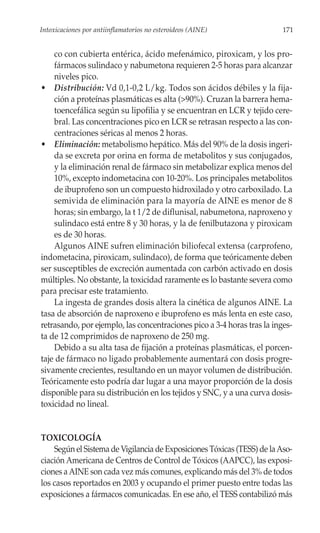 Intoxicaciones por antiinflamatorios no esteroideos (AINE)               171


    co con cubierta entérica, ácido mefenámico, piroxicam, y los pro-
    fármacos sulindaco y nabumetona requieren 2-5 horas para alcanzar
    niveles pico.
• Distribución: Vd 0,1-0,2 L/kg. Todos son ácidos débiles y la fija-
    ción a proteínas plasmáticas es alta (>90%). Cruzan la barrera hema-
    toencefálica según su lipofilia y se encuentran en LCR y tejido cere-
    bral. Las concentraciones pico en LCR se retrasan respecto a las con-
    centraciones séricas al menos 2 horas.
• Eliminación: metabolismo hepático. Más del 90% de la dosis ingeri-
    da se excreta por orina en forma de metabolitos y sus conjugados,
    y la eliminación renal de fármaco sin metabolizar explica menos del
    10%, excepto indometacina con 10-20%. Los principales metabolitos
    de ibuprofeno son un compuesto hidroxilado y otro carboxilado. La
    semivida de eliminación para la mayoría de AINE es menor de 8
    horas; sin embargo, la t 1/2 de diflunisal, nabumetona, naproxeno y
    sulindaco está entre 8 y 30 horas, y la de fenilbutazona y piroxicam
    es de 30 horas.
    Algunos AINE sufren eliminación biliofecal extensa (carprofeno,
indometacina, piroxicam, sulindaco), de forma que teóricamente deben
ser susceptibles de excreción aumentada con carbón activado en dosis
múltiples. No obstante, la toxicidad raramente es lo bastante severa como
para precisar este tratamiento.
    La ingesta de grandes dosis altera la cinética de algunos AINE. La
tasa de absorción de naproxeno e ibuprofeno es más lenta en este caso,
retrasando, por ejemplo, las concentraciones pico a 3-4 horas tras la inges-
ta de 12 comprimidos de naproxeno de 250 mg.
    Debido a su alta tasa de fijación a proteínas plasmáticas, el porcen-
taje de fármaco no ligado probablemente aumentará con dosis progre-
sivamente crecientes, resultando en un mayor volumen de distribución.
Teóricamente esto podría dar lugar a una mayor proporción de la dosis
disponible para su distribución en los tejidos y SNC, y a una curva dosis-
toxicidad no lineal.


TOXICOLOGÍA
    Según el Sistema de Vigilancia de Exposiciones Tóxicas (TESS) de la Aso-
ciación Americana de Centros de Control de Tóxicos (AAPCC), las exposi-
ciones a AINE son cada vez más comunes, explicando más del 3% de todos
los casos reportados en 2003 y ocupando el primer puesto entre todas las
exposiciones a fármacos comunicadas. En ese año, el TESS contabilizó más
 