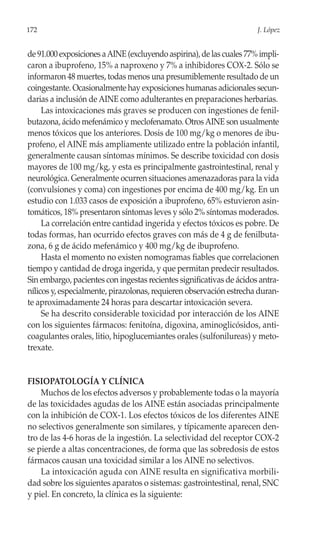 172                                                                   J. López


de 91.000 exposiciones a AINE (excluyendo aspirina), de las cuales 77% impli-
caron a ibuprofeno, 15% a naproxeno y 7% a inhibidores COX-2. Sólo se
informaron 48 muertes, todas menos una presumiblemente resultado de un
coingestante. Ocasionalmente hay exposiciones humanas adicionales secun-
darias a inclusión de AINE como adulterantes en preparaciones herbarias.
     Las intoxicaciones más graves se producen con ingestiones de fenil-
butazona, ácido mefenámico y meclofenamato. Otros AINE son usualmente
menos tóxicos que los anteriores. Dosis de 100 mg/kg o menores de ibu-
profeno, el AINE más ampliamente utilizado entre la población infantil,
generalmente causan síntomas mínimos. Se describe toxicidad con dosis
mayores de 100 mg/kg, y esta es principalmente gastrointestinal, renal y
neurológica. Generalmente ocurren situaciones amenazadoras para la vida
(convulsiones y coma) con ingestiones por encima de 400 mg/kg. En un
estudio con 1.033 casos de exposición a ibuprofeno, 65% estuvieron asin-
tomáticos, 18% presentaron síntomas leves y sólo 2% síntomas moderados.
     La correlación entre cantidad ingerida y efectos tóxicos es pobre. De
todas formas, han ocurrido efectos graves con más de 4 g de fenilbuta-
zona, 6 g de ácido mefenámico y 400 mg/kg de ibuprofeno.
     Hasta el momento no existen nomogramas fiables que correlacionen
tiempo y cantidad de droga ingerida, y que permitan predecir resultados.
Sin embargo, pacientes con ingestas recientes significativas de ácidos antra-
nílicos y, especialmente, pirazolonas, requieren observación estrecha duran-
te aproximadamente 24 horas para descartar intoxicación severa.
     Se ha descrito considerable toxicidad por interacción de los AINE
con los siguientes fármacos: fenitoína, digoxina, aminoglicósidos, anti-
coagulantes orales, litio, hipoglucemiantes orales (sulfonilureas) y meto-
trexate.


FISIOPATOLOGÍA Y CLÍNICA
    Muchos de los efectos adversos y probablemente todas o la mayoría
de las toxicidades agudas de los AINE están asociadas principalmente
con la inhibición de COX-1. Los efectos tóxicos de los diferentes AINE
no selectivos generalmente son similares, y típicamente aparecen den-
tro de las 4-6 horas de la ingestión. La selectividad del receptor COX-2
se pierde a altas concentraciones, de forma que las sobredosis de estos
fármacos causan una toxicidad similar a los AINE no selectivos.
    La intoxicación aguda con AINE resulta en significativa morbili-
dad sobre los siguientes aparatos o sistemas: gastrointestinal, renal, SNC
y piel. En concreto, la clínica es la siguiente:
 