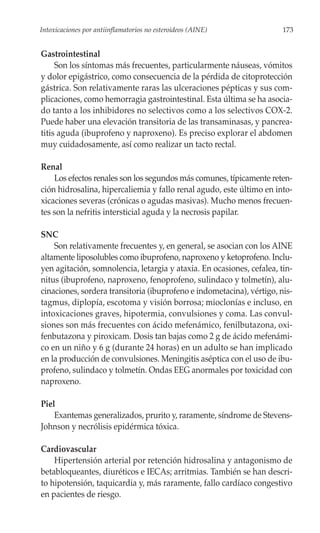 Intoxicaciones por antiinflamatorios no esteroideos (AINE)             173


Gastrointestinal
     Son los síntomas más frecuentes, particularmente náuseas, vómitos
y dolor epigástrico, como consecuencia de la pérdida de citoprotección
gástrica. Son relativamente raras las ulceraciones pépticas y sus com-
plicaciones, como hemorragia gastrointestinal. Esta última se ha asocia-
do tanto a los inhibidores no selectivos como a los selectivos COX-2.
Puede haber una elevación transitoria de las transaminasas, y pancrea-
titis aguda (ibuprofeno y naproxeno). Es preciso explorar el abdomen
muy cuidadosamente, así como realizar un tacto rectal.

Renal
    Los efectos renales son los segundos más comunes, típicamente reten-
ción hidrosalina, hipercaliemia y fallo renal agudo, este último en into-
xicaciones severas (crónicas o agudas masivas). Mucho menos frecuen-
tes son la nefritis intersticial aguda y la necrosis papilar.

SNC
    Son relativamente frecuentes y, en general, se asocian con los AINE
altamente liposolubles como ibuprofeno, naproxeno y ketoprofeno. Inclu-
yen agitación, somnolencia, letargia y ataxia. En ocasiones, cefalea, tin-
nitus (ibuprofeno, naproxeno, fenoprofeno, sulindaco y tolmetín), alu-
cinaciones, sordera transitoria (ibuprofeno e indometacina), vértigo, nis-
tagmus, diplopía, escotoma y visión borrosa; mioclonías e incluso, en
intoxicaciones graves, hipotermia, convulsiones y coma. Las convul-
siones son más frecuentes con ácido mefenámico, fenilbutazona, oxi-
fenbutazona y piroxicam. Dosis tan bajas como 2 g de ácido mefenámi-
co en un niño y 6 g (durante 24 horas) en un adulto se han implicado
en la producción de convulsiones. Meningitis aséptica con el uso de ibu-
profeno, sulindaco y tolmetín. Ondas EEG anormales por toxicidad con
naproxeno.

Piel
    Exantemas generalizados, prurito y, raramente, síndrome de Stevens-
Johnson y necrólisis epidérmica tóxica.

Cardiovascular
    Hipertensión arterial por retención hidrosalina y antagonismo de
betabloqueantes, diuréticos e IECAs; arritmias. También se han descri-
to hipotensión, taquicardia y, más raramente, fallo cardíaco congestivo
en pacientes de riesgo.
 