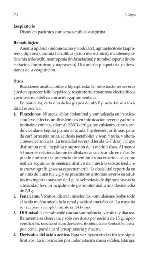 174                                                                J. López


Respiratorio
   Disnea en pacientes con asma sensibles a aspirina.

Hematológico
    Anemia aplásica (indometacina y etodolaco), agranulocitosis (napro-
xeno, dipirona), anemia hemolítica (ácido mefenámico), metahemoglo-
binemia (celecoxib), neutropenia (indometacina) y trombocitopenia (indo-
metacina, ibuprofeno y naproxeno). Disfunción plaquetaria y altera-
ciones de la coagulación.

Otros
    Reacciones anafilactoides e hiperpirexia. En intoxicaciones severas
pueden aparecer fallo hepático y respiratorio, trastornos electrolíticos
y acidosis metabólica con anión gap aumentado.
    En particular, cada uno de los grupos de AINE puede dar una toxi-
cidad específica:
1. Pirazolonas. Náuseas, dolor abdominal y somnolencia en intoxica-
    ción leve. Efectos multisistémicos en intoxicación severa: gastroin-
    testinales (vómitos, diarrea), SNC (vértigo, convulsiones, coma), car-
    diovasculares (injuria pulmonar aguda, hipotensión, arritmias, para-
    da cardiorrespiratoria), acidosis metabólica y respiratoria, y altera-
    ciones electrolíticas. La toxicidad severa diferida (2-7 días) incluye
    disfunción renal, hepática y supresión de la médula ósea. Al menos
    50 muertes relacionadas con fenilbutazona han ocurrido en niños. Se
    puede confirmar la presencia de fenilbutazona en orina, así como
    realizar seguimiento semicuantitativo de muestras séricas median-
    te cromatografía gaseosa-espectrometría. La dosis letal reportada en
    un niño de 1 año fue 2 g, y se presentaron síntomas severos en adul-
    tos tras ingestas mayores de 4 g. La sobredosis de dipirona se asocia
    a toxicidad leve, principalmente gastrointestinal, a una dosis media
    de 7,5 g.
2. Fenamatos. Vómitos, diarrea, mioclonías, convulsiones (sobre todo
    el ácido mefenámico), fallo renal y acidosis metabólica. La mayoría
    se recuperan completamente en 24 horas.
3. Diflunisal. Generalmente causan somnolencia, vómitos y diarrea.
    Raramente se observan, y sólo con dosis por encima de 15 g, hiper-
    ventilación, taquicardia, sudoración, tinnitus, desorientación, estu-
    por, coma, parada cardiorrespiratoria y muerte.
4. Derivados del ácido acético. Rara vez tienen efectos tóxicos signi-
    ficativos. La intoxicación por indometacina causa cefalea, letargia,
 