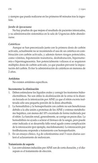 178                                                                  J. López


y siempre que pueda realizarse en los primeros 60 minutos tras la inges-
tión.

Jarabe de ipecacuana
    No hay pruebas de que mejore el resultado de pacientes intoxicados,
y su administración sistemática en la sala de Urgencias debe abando-
narse.

Catárticos
    Aunque se han preconizado junto con la primera dosis de carbón
activado, actualmente no se recomienda el uso de un catártico en com-
binación con carbón activado, y además tienen riesgos potenciales,
como vómitos, hipotensión transitoria, deshidratación, hipernatre-
mia e hipermagnesemia. Son potencialmente valiosos si se requieren
múltiples dosis de carbón activado, ya que pueden prevenir la impac-
tación del carbón. Evitar la administración de catárticos en menores de
2 años.

Antídotos
   No existen antídotos específicos.

Incrementar la eliminación
1. Deben estimularse los líquidos orales y corregir los trastornos hidro-
    electrolíticos. No son útiles la alcalinización de la orina ni la diure-
    sis forzada en la intoxicación por AINE ya que el riñón excreta inal-
    terada sólo una pequeña porción de la dosis absorbida.
2. La hemodiálisis y la hemoperfusión con carbón no son beneficiosas
    debido a la alta unión a proteínas de los AINE y extenso metabolis-
    mo hepático, con menos del 10% excretado de forma inalterada por
    el riñón. La función renal, generalmente, se corrige en pocos días. La
    hemodiálisis no ayuda a aclarar el fármaco de la sangre, pero puede
    estar indicada si se desarrolla fallo renal agudo como complicación
    de la intoxicación (por ejemplo, meclofenamato). La intoxicación por
    fenilbutazona responde a tratamiento con hemoperfusión.
3. En un ensayo clínico, 4 g de colestiramina oral 3 veces diarias ace-
    leró el aclaramiento de meloxicam.

Tratamiento de soporte
1. Las convulsiones inducidas por AINE son de corta duración, y el dia-
    zepam es el tratamiento de elección.
 
