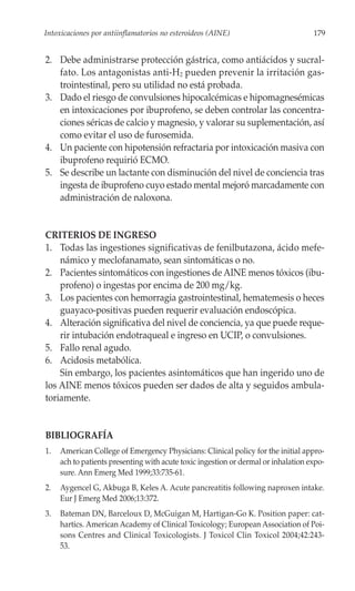 Intoxicaciones por antiinflamatorios no esteroideos (AINE)                          179


2. Debe administrarse protección gástrica, como antiácidos y sucral-
   fato. Los antagonistas anti-H2 pueden prevenir la irritación gas-
   trointestinal, pero su utilidad no está probada.
3. Dado el riesgo de convulsiones hipocalcémicas e hipomagnesémicas
   en intoxicaciones por ibuprofeno, se deben controlar las concentra-
   ciones séricas de calcio y magnesio, y valorar su suplementación, así
   como evitar el uso de furosemida.
4. Un paciente con hipotensión refractaria por intoxicación masiva con
   ibuprofeno requirió ECMO.
5. Se describe un lactante con disminución del nivel de conciencia tras
   ingesta de ibuprofeno cuyo estado mental mejoró marcadamente con
   administración de naloxona.


CRITERIOS DE INGRESO
1. Todas las ingestiones significativas de fenilbutazona, ácido mefe-
    námico y meclofanamato, sean sintomáticas o no.
2. Pacientes sintomáticos con ingestiones de AINE menos tóxicos (ibu-
    profeno) o ingestas por encima de 200 mg/kg.
3. Los pacientes con hemorragia gastrointestinal, hematemesis o heces
    guayaco-positivas pueden requerir evaluación endoscópica.
4. Alteración significativa del nivel de conciencia, ya que puede reque-
    rir intubación endotraqueal e ingreso en UCIP, o convulsiones.
5. Fallo renal agudo.
6. Acidosis metabólica.
    Sin embargo, los pacientes asintomáticos que han ingerido uno de
los AINE menos tóxicos pueden ser dados de alta y seguidos ambula-
toriamente.


BIBLIOGRAFÍA
1.   American College of Emergency Physicians: Clinical policy for the initial appro-
     ach to patients presenting with acute toxic ingestion or dermal or inhalation expo-
     sure. Ann Emerg Med 1999;33:735-61.
2.   Aygencel G, Akbuga B, Keles A. Acute pancreatitis following naproxen intake.
     Eur J Emerg Med 2006;13:372.
3.   Bateman DN, Barceloux D, McGuigan M, Hartigan-Go K. Position paper: cat-
     hartics. American Academy of Clinical Toxicology; European Association of Poi-
     sons Centres and Clinical Toxicologists. J Toxicol Clin Toxicol 2004;42:243-
     53.
 