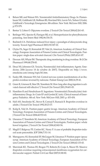 180                                                                            J. López


4.    Belson MG and Watson WA. Nonsteroidal Antiinflammatory Drugs. In: Flomen-
      baum NE, Goldfrank LR, Hoffman RS, Howland MA, Lewin NA, Nelson LS (eds).
      Goldfrank’s Toxicologic Emergencies. 8th edition. New York: McGraw-Hill; 2006.
      p.573-579.
5.    Bentur Y, Cohen O. Dipyrone overdose. J Toxicol Clin Toxicol 2004;42:261-65.
6.    Berlinger WG, Spector R, Flanigan MJ, et al. Hemoperfusion for phenylbutazone
      poisoning. Ann Intern Med 1982;96:334-35.
7.    Boelsterli UA. Diclofenac-induced liver injury: a paradigm of idiosyncratic drug
      toxicity. Toxicol Appl Pharmacol 2003;192:307-22.
8.    Chyka PA, Seger D, Krenzelok EP, Vale JA; American Academy of Clinical Toxi-
      cology; European Association of Poisons Centres and Clinical Toxicologists. Posi-
      tion paper: single-dose activated charcoal. Clin Toxicol (Phila) 2005;43:61-87.
9.    Dawson AH, Whyte IM. Therapeutic drug monitoring in drug overdose. Br J Clin
      Pharmacol 1999;48:278-83.
10. Desai NS, Johnston GS. Toxicity, Nonsteroidal Anti-inflammatory Agents. Eme-
    dicine; 2006 [acceso 18 de octubre de 2007]. Disponible en: http://www.
    emedicine.com/emerg/topic341.htm.
11. Easley RB, Altemeier WA 3rd. Central nervous system manifestations of an ibu-
    profen overdose reversed by naloxone. Pediatr Emerg Care 2000;16:39-41.
12. Green R, Grierson R, Sitar DS, Tenenbein M. How long after drug ingestion is acti-
    vated charcoal still effective? J Toxicol Clin Toxicol 2001;39:601-05.
13. Hamilton R and Hendrickson R. Ingestions: Nonsteroidal (Nonsalicylate) Anti-
    inflammatory Drugs. In: Crain EF and Gershel JC (eds). Clinical manual of Emer-
    gency Pediatrics. 4th ed. New York: McGraw-Hill; 2003. p. 433-434.
14. Hall AH, Smolinske SC, Stover B, Conrad F, Rumack B. Ibuprofen overdose in
    adults. J Toxicol Clin Toxicol 1992;30:23-37.
15. Kulig K, Vale JA. Position paper: gastric lavage. American Academy of Clinical
    Toxicology; European Association of Poisons Centres and Clinical Toxicologists.
    J Toxicol Clin Toxicol 2004;42:933-43.
16. Lheureux P, Tenenbein M; American Academy of Clinical Toxicology; European
    Association of Poisons Centres and Clinical Toxicologists. Position paper: whole
    bowel irrigation. J Toxicol Clin Toxicol 2004;42:843-54.
17. Magill P, Ridgway PF, Conlon KC, Neary P. A case of probable ibuprofen-indu-
    ced acute pancreatitis. JOP 2006;7:311-14.
18. Manoguerra AS, Krenzelok EP, McGuigan M, Lheureux P. Position paper: ipecac
    syrup. American Academy of Clinical Toxicology; European Association of Poi-
    sons Centres and Clinical Toxicologists. J Toxicol Clin Toxicol 2004;42:133-43.
19. Marciniak KE, Thomas IH, Brogan TV, Roberts JS, Czaja A, Mazor SS. Massive
    ibuprofen overdose requiring extracorporeal membrane oxygenation for car-
    diovascular support. Pediatr Crit Care Med 2007;8:180-82.
 