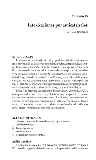 Capítulo 15

               Intoxicaciones por anticatarrales
                                                     F.J. Núñez Rodríguez




INTRODUCCIÓN
     Los fármacos incluidos dentro del grupo de los anticatarrales, aunque
en la mayoría de las ocasiones no tienen acreditada su efectividad tera-
péutica, son ampliamente utilizados con o sin prescripción médica para
el tratamiento sintomático de los procesos de vías respiratorias, constitu-
yendo según el Grupo de Trabajo de Intoxicaciones de la Sociedad Espa-
ñola de Urgencias de Pediatría de la AEP, su ingesta accidental, la segun-
da causa de intoxicación en niños menores de 4 años en nuestro país. En
más de la mitad de los casos, son preparados con más de un principio acti-
vo, fundamentalmente sustancias adrenérgicas y antihistamínicos.
     Según The American Association of Poison Control Centers (AAPCC),
estos preparados provocan, en aquel país, 27 muertes por año en meno-
res de 6 años y 61 en adolescentes entre 13 y 19 años, siendo entre estos
últimos, el 46 % ingestas voluntarias con intención de suicidio. Puede
resultar interesante conocer que el dextrometorfano ha sido utilizado
como droga “recreacional” entre los adolescentes.


AGENTES IMPLICADOS
   Los componentes básicos de estos preparados son:
1. Antihistamínicos.
2. Descongestivos.
3. Antitusígenos.
4. Mucolíticos-expectorantes.

Antihistamínicos
   Mecanismo de acción. Compiten con la histamina por los receptores
H1, pero dado que la histamina no es un importante mediador en los
 