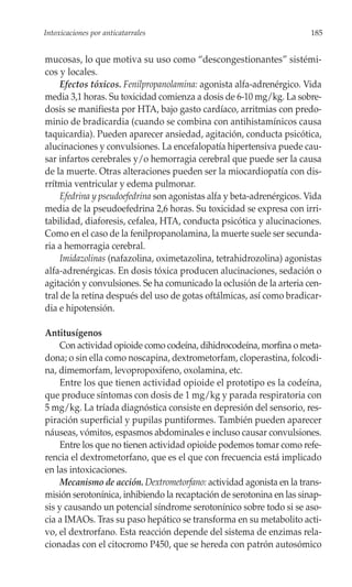 Intoxicaciones por anticatarrales                                       185


mucosas, lo que motiva su uso como “descongestionantes” sistémi-
cos y locales.
     Efectos tóxicos. Fenilpropanolamina: agonista alfa-adrenérgico. Vida
media 3,1 horas. Su toxicidad comienza a dosis de 6-10 mg/kg. La sobre-
dosis se manifiesta por HTA, bajo gasto cardíaco, arritmias con predo-
minio de bradicardia (cuando se combina con antihistamínicos causa
taquicardia). Pueden aparecer ansiedad, agitación, conducta psicótica,
alucinaciones y convulsiones. La encefalopatía hipertensiva puede cau-
sar infartos cerebrales y/o hemorragia cerebral que puede ser la causa
de la muerte. Otras alteraciones pueden ser la miocardiopatía con dis-
rrítmia ventricular y edema pulmonar.
     Efedrina y pseudoefedrina son agonistas alfa y beta-adrenérgicos. Vida
media de la pseudoefedrina 2,6 horas. Su toxicidad se expresa con irri-
tabilidad, diaforesis, cefalea, HTA, conducta psicótica y alucinaciones.
Como en el caso de la fenilpropanolamina, la muerte suele ser secunda-
ria a hemorragia cerebral.
     Imidazolinas (nafazolina, oximetazolina, tetrahidrozolina) agonistas
alfa-adrenérgicas. En dosis tóxica producen alucinaciones, sedación o
agitación y convulsiones. Se ha comunicado la oclusión de la arteria cen-
tral de la retina después del uso de gotas oftálmicas, así como bradicar-
dia e hipotensión.

Antitusígenos
    Con actividad opioide como codeína, dihidrocodeína, morfina o meta-
dona; o sin ella como noscapina, dextrometorfam, cloperastina, folcodi-
na, dimemorfam, levopropoxifeno, oxolamina, etc.
    Entre los que tienen actividad opioide el prototipo es la codeína,
que produce síntomas con dosis de 1 mg/kg y parada respiratoria con
5 mg/kg. La tríada diagnóstica consiste en depresión del sensorio, res-
piración superficial y pupilas puntiformes. También pueden aparecer
náuseas, vómitos, espasmos abdominales e incluso causar convulsiones.
    Entre los que no tienen actividad opioide podemos tomar como refe-
rencia el dextrometorfano, que es el que con frecuencia está implicado
en las intoxicaciones.
    Mecanismo de acción. Dextrometorfano: actividad agonista en la trans-
misión serotonínica, inhibiendo la recaptación de serotonina en las sinap-
sis y causando un potencial síndrome serotonínico sobre todo si se aso-
cia a IMAOs. Tras su paso hepático se transforma en su metabolito acti-
vo, el dextrorfano. Esta reacción depende del sistema de enzimas rela-
cionadas con el citocromo P450, que se hereda con patrón autosómico
 