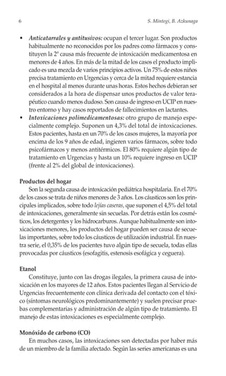 6                                                      S. Mintegi, B. Azkunaga


• Anticatarrales y antitusivos: ocupan el tercer lugar. Son productos
  habitualmente no reconocidos por los padres como fármacos y cons-
  tituyen la 2ª causa más frecuente de intoxicación medicamentosa en
  menores de 4 años. En más de la mitad de los casos el producto impli-
  cado es una mezcla de varios principios activos. Un 75% de estos niños
  precisa tratamiento en Urgencias y cerca de la mitad requiere estancia
  en el hospital al menos durante unas horas. Estos hechos debieran ser
  considerados a la hora de dispensar unos productos de valor tera-
  péutico cuando menos dudoso. Son causa de ingreso en UCIP en nues-
  tro entorno y hay casos reportados de fallecimientos en lactantes.
• Intoxicaciones polimedicamentosas: otro grupo de manejo espe-
  cialmente complejo. Suponen un 4,3% del total de intoxicaciones.
  Estos pacientes, hasta en un 70% de los casos mujeres, la mayoría por
  encima de los 9 años de edad, ingieren varios fármacos, sobre todo
  psicofármacos y menos antitérmicos. El 80% requiere algún tipo de
  tratamiento en Urgencias y hasta un 10% requiere ingreso en UCIP
  (frente al 2% del global de intoxicaciones).

Productos del hogar
     Son la segunda causa de intoxicación pediátrica hospitalaria. En el 70%
de los casos se trata de niños menores de 3 años. Los cáusticos son los prin-
cipales implicados, sobre todo lejías caseras, que suponen el 4,5% del total
de intoxicaciones, generalmente sin secuelas. Por detrás están los cosmé-
ticos, los detergentes y los hidrocarburos. Aunque habitualmente son into-
xicaciones menores, los productos del hogar pueden ser causa de secue-
las importantes, sobre todo los cáusticos de utilización industrial. En nues-
tra serie, el 0,35% de los pacientes tuvo algún tipo de secuela, todas ellas
provocadas por cáusticos (esofagitis, estenosis esofágica y ceguera).

Etanol
    Constituye, junto con las drogas ilegales, la primera causa de into-
xicación en los mayores de 12 años. Estos pacientes llegan al Servicio de
Urgencias frecuentemente con clínica derivada del contacto con el tóxi-
co (síntomas neurológicos predominantemente) y suelen precisar prue-
bas complementarias y administración de algún tipo de tratamiento. El
manejo de estas intoxicaciones es especialmente complejo.

Monóxido de carbono (CO)
    En muchos casos, las intoxicaciones son detectadas por haber más
de un miembro de la familia afectado. Según las series americanas es una
 