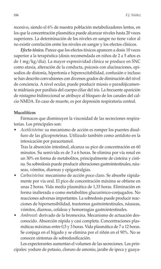 186                                                                 F.J. Núñez


recesivo, siendo el 6% de nuestra población metabolizadores lentos, en
los que la concentración plasmática puede alcanzar niveles hasta 20 veces
superiores. La determinación de los niveles en sangre no tiene valor al
no existir correlación entre los niveles en sangre y los efectos clínicos.
    Efecto tóxico. Parece que los efectos tóxicos aparecen a dosis 10 veces
superior a la terapéutica (dosis recomendada en niños de 2 a 5 años es
de 1 mg/kg/día). La mayor expresividad clínica se produce en SNC
como ataxia, alteración de la conducta, psicosis con alucinaciones, epi-
sodios de distonía, hipertonía e hiperexcitabilidad, confusión e incluso
se han descrito convulsiones con diversos grados de diminución del nivel
de conciencia. A nivel ocular, puede producir miosis o paradójicamen-
te midriasis por parálisis del cuerpo ciliar del iris. La frecuente aparición
de nistagmo bidireccional se atribuye al bloqueo de los canales del cal-
cio NMDA. En caso de muerte, es por depresión respiratoria central.

Mucolíticos
    Fármacos que disminuyen la viscosidad de las secreciones respira-
torias. Los principales son:
• Acetilcisteína: su mecanismo de acción es romper los puentes disul-
    furo de las glicoproteínas. Utilizado también como antídoto en la
    intoxicación por paracetamol.
    Tras la absorción intestinal, alcanza su pico de concentración en 60
    minutos. Su semivida es de 3 a 6 horas. Se elimina por vía renal en
    un 30% en forma de metabolitos, principalmente de cisteína y cisti-
    na. Su sobredosis puede producir alteraciones gastrointestinales, náu-
    seas, vómitos, diarreas y epigastralgias.
• Carbocisteína: mecanismo de acción poco claro. Se absorbe rápida-
    mente por vía oral. El pico de concentración máxima se obtiene en
    unas 2 horas. Vida media plasmática de 1,33 horas. Eliminación en
    forma inalterada o como metabolitos glucurónico-conjugados. No
    reacciones adversas importantes. La sobredosis puede producir reac-
    ciones de hipersensibilidad, trastornos gastrointestinales, náuseas,
    vómitos, diarreas, cefaleas y hemorragias gastrointestinales.
• Ambroxol: derivado de la bromexina. Mecanismo de actuación des-
    conocido. Absorción rápida y casi completa. Concentraciones plas-
    máticas máximas entre 0,5 y 3 horas. Vida plasmática de 7 a 12 horas.
    Se conjuga en el hígado y se elimina por el riñón en el 90%. No se
    conocen síntomas de sobredosificación.
    Los expectorantes aumentan el volumen de las secreciones. Los prin-
cipales: yoduro de potasio, cloruro de amonio, jarabe de ipeca y guaya-
 