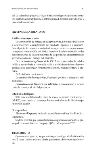 Intoxicaciones por anticatarrales                                     187


col. La sobredosis puede dar lugar a irritación digestiva (náuseas, vómi-
tos, diarreas, dolor abdominal), intranquilidad, temblor, convulsiones y
pérdida de conciencia.


PRUEBAS DE LABORATORIO

Análisis de sangre u orina
    Determinación de tóxicos en sangre u orina. Sólo tiene indicación
si desconocemos la composición del producto ingerido, o si conocién-
dolo el paciente presenta manifestaciones que no se corresponden con
las esperadas en función del tóxico ingerido. La determinación de las
concentraciones de los componentes de los productos anticatarrales no
sirve de ayuda en el manejo del paciente.
    Determinación en plasma de la CK. Ante la sospecha de rabdo-
miólisis secundaria a la combinación de antihistamínicos-descon-
gestivos que contengan fenilpropanolamina, pseudoefedrina o efe-
drina.
    EAB. Acidosis respiratoria.
    Determinación de mioglobina. Puede ser positiva si existe una rab-
domiólisis.
    Determinación de los niveles de salicilatos o paracetamol, si forman
parte de la composición del producto.

Estudios radiológicos
    Sólo tienen utilidad en los casos de severa depresión respiratoria, o
del SNC, para descartar edema pulmonar o síndrome de distrés respi-
ratorio del adulto.

Otras pruebas
   Electrocardiograma, indicado especialmente si hay bradicardia o
taquicardia.
   Se debe recordar que los antihistamínicos pueden causar un QTc pro-
longado o anomalías en el complejo QRS o del segmento ST-T.


TRATAMIENTO
     Como norma general, los pacientes que han ingerido dosis inferio-
res a 3 veces la dosis máxima diaria, pueden ser observados en domici-
lio.
 