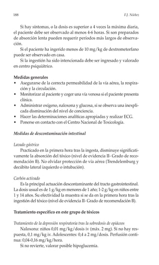 188                                                              F.J. Núñez


    Si hay síntomas, o la dosis es superior a 4 veces la máxima diaria,
el paciente debe ser observado al menos 4-6 horas. Si son preparados
de absorción lenta pueden requerir períodos más largos de observa-
ción.
    Si el paciente ha ingerido menos de 10 mg/kg de dextrometorfano
puede ser observado en casa.
    Si la ingestión ha sido intencionada debe ser ingresado y valorado
en centro psiquiátrico.

Medidas generales
• Asegurarse de la correcta permeabilidad de la vía aérea, la respira-
  ción y la circulación.
• Monitorizar al paciente y coger una vía venosa si el paciente presenta
  clínica.
• Administrar oxígeno, naloxona y glucosa, si se observa una inexpli-
  cada disminución del nivel de conciencia.
• Hacer las determinaciones analíticas apropiadas y realizar ECG.
• Ponerse en contacto con el Centro Nacional de Toxicología.

Medidas de descontaminación intestinal

Lavado gástrico
   Practicado en la primera hora tras la ingesta, disminuye significati-
vamente la absorción del tóxico (nivel de evidencia II- Grado de reco-
mendación B). No olvidar protección de vía aérea (Trendelemburg y
decúbito lateral izquierdo o intubación).

Carbón activado
    Es la principal actuación descontaminante del tracto gastrointestinal.
La dosis usual es de 1 g/kg en menores de 1 año; 1-2 g/kg en niños entre
1 y 14 años. Su efectividad la muestra si se da en la primera hora tras la
ingestión del tóxico (nivel de evidencia II- Grado de recomendación B).

Tratamiento específico en este grupo de tóxicos

Tratamiento de la depresión respiratoria tras la sobredosis de opiáceos
    Naloxona: niños 0,01 mg/kg/dosis iv (máx. 2 mg). Si no hay res-
puesta, 0,1 mg/kg iv. Adolescentes: 0,4 a 2 mg/dosis. Perfusión conti-
nua: 0,04-0,16 mg/kg/hora.
    Si no revierte, valorar posible hipoglucemia.
 