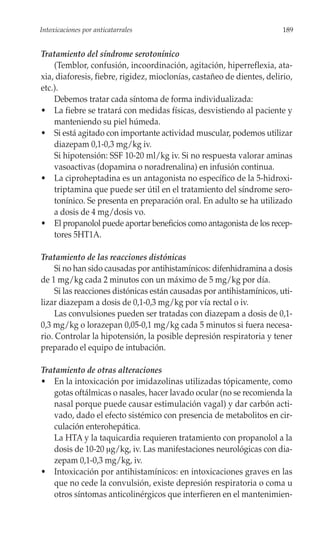 Intoxicaciones por anticatarrales                                       189


Tratamiento del síndrome serotonínico
    (Temblor, confusión, incoordinación, agitación, hiperreflexia, ata-
xia, diaforesis, fiebre, rigidez, mioclonías, castañeo de dientes, delirio,
etc.).
    Debemos tratar cada síntoma de forma individualizada:
• La fiebre se tratará con medidas físicas, desvistiendo al paciente y
    manteniendo su piel húmeda.
• Si está agitado con importante actividad muscular, podemos utilizar
    diazepam 0,1-0,3 mg/kg iv.
    Si hipotensión: SSF 10-20 ml/kg iv. Si no respuesta valorar aminas
    vasoactivas (dopamina o noradrenalina) en infusión continua.
• La ciproheptadina es un antagonista no específico de la 5-hidroxi-
    triptamina que puede ser útil en el tratamiento del síndrome sero-
    tonínico. Se presenta en preparación oral. En adulto se ha utilizado
    a dosis de 4 mg/dosis vo.
• El propanolol puede aportar beneficios como antagonista de los recep-
    tores 5HT1A.

Tratamiento de las reacciones distónicas
     Si no han sido causadas por antihistamínicos: difenhidramina a dosis
de 1 mg/kg cada 2 minutos con un máximo de 5 mg/kg por día.
     Si las reacciones distónicas están causadas por antihistamínicos, uti-
lizar diazepam a dosis de 0,1-0,3 mg/kg por vía rectal o iv.
     Las convulsiones pueden ser tratadas con diazepam a dosis de 0,1-
0,3 mg/kg o lorazepan 0,05-0,1 mg/kg cada 5 minutos si fuera necesa-
rio. Controlar la hipotensión, la posible depresión respiratoria y tener
preparado el equipo de intubación.

Tratamiento de otras alteraciones
• En la intoxicación por imidazolinas utilizadas tópicamente, como
   gotas oftálmicas o nasales, hacer lavado ocular (no se recomienda la
   nasal porque puede causar estimulación vagal) y dar carbón acti-
   vado, dado el efecto sistémico con presencia de metabolitos en cir-
   culación enterohepática.
   La HTA y la taquicardia requieren tratamiento con propanolol a la
   dosis de 10-20 μg/kg, iv. Las manifestaciones neurológicas con dia-
   zepam 0,1-0,3 mg/kg, iv.
• Intoxicación por antihistamínicos: en intoxicaciones graves en las
   que no cede la convulsión, existe depresión respiratoria o coma u
   otros síntomas anticolinérgicos que interfieren en el mantenimien-
 