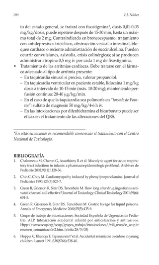 190                                                                             F.J. Núñez


  to del estado general, se tratará con fisostigmina*, dosis 0,01-0,03
  mg/kg/dosis, puede repetirse después de 15-30 min, hasta un máxi-
  mo total de 2 mg. Contraindicada en broncoespasmo, tratamiento
  con antidepresivos tricíclicos, obstrucción vesical o intestinal, blo-
  queo cardíaco o reciente administración de succinilcolina. Pueden
  ocurrir convulsiones, asistolia, crisis colinérgicas; si se producen
  administrar atropina 0,5 mg iv por cada 1 mg de fisostigmina.
• Tratamiento de las arritmias cardíacas. Debe tratarse con el fárma-
  co adecuado al tipo de arritmia presente:
  – En taquicardia sinusal si precisa, valorar propanolol.
  – En taquicardia ventricular en paciente estable, lidocaína 1 mg/kg
    dosis a intervalo de 10-15 min (máx. 10-20 mg); manteniendo per-
    fusión continua: 20-40 μg/kg/min.
  – En el caso de que la taquicardia sea polimorfa en “torsade de Poin-
    tes”: sulfato de magnesio 50 mg/kg/4-6 h iv.
  – En las intoxicaciones por difenhidramina el bicarbonato puede ser
    eficaz en el tratamiento de las alteraciones del QRS.


*En estas situaciones es recomendable consensuar el tratamiento con el Centro
Nacional de Toxicología.


BIBLIOGRAFÍA
1.    Chalumeau M, Cheron G, Assathiany R et al. Mucolytic agent for acute respira-
      tory tract infections in infants: a pharmacoepidemiologic problem?. Archives de
      Pediatrie 2002;9(11):1128-36.
2.    Chin C, Choy M. Cardiomyopathy induced by phenylpropanolamina. Journal of
      Pediatrics 1993;123(5):825-7.
3.    Green R, Grierson R, Sitar DS, Tenenbein M. How long after drug ingestion is acti-
      vated charcoal still effective? Journal of Toxicology-Clinical Toxicology 2001;39(6):
      601-5.
4.    Green R. Grierson R. Sitar DS. Tenenbein M. Gastric lavage for liquid poisons.
      Annals of Emergency Medicine 2000;35(5):435-9.
5.    Grupo de trabajo de intoxicaciones. Sociedad Española de Urgencias de Pedia-
      tría. AEP. Intoxicación accidental infantil por anticatarrales y antitusivos.
      Htpp://www.seup.org/seup/grupos_trabajo/intoxicaciones//viii_reunión_seup/r
      esumen_comunicación2.htm. (visita 28/3/03)
6.    Hoppu K, Tikanoja T, Tapanainen P et al. Accidental astemizole overdose in young
      children. Lancet 1991;338(8766):538-40.
 