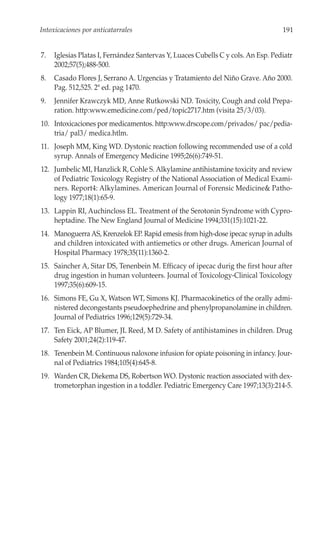Intoxicaciones por anticatarrales                                                  191


7.   Iglesias Platas I, Fernández Santervas Y, Luaces Cubells C y cols. An Esp. Pediatr
     2002;57(5);488-500.
8.   Casado Flores J, Serrano A. Urgencias y Tratamiento del Niño Grave. Año 2000.
     Pag. 512,525. 2ª ed. pag 1470.
9.   Jennifer Krawczyk MD, Anne Rutkowski ND. Toxicity, Cough and cold Prepa-
     ration. http:www.emedicine.com/ped/topic2717.htm (visita 25/3/03).
10. Intoxicaciones por medicamentos. http:www.drscope.com/privados/ pac/pedia-
    tria/ pal3/ medica.htlm.
11. Joseph MM, King WD. Dystonic reaction following recommended use of a cold
    syrup. Annals of Emergency Medicine 1995;26(6):749-51.
12. Jumbelic MI, Hanzlick R, Cohle S. Alkylamine antihistamine toxicity and review
    of Pediatric Toxicology Registry of the National Association of Medical Exami-
    ners. Report4: Alkylamines. American Journal of Forensic Medicine& Patho-
    logy 1977;18(1):65-9.
13. Lappin RI, Auchincloss EL. Treatment of the Serotonin Syndrome with Cypro-
    heptadine. The New England Journal of Medicine 1994;331(15):1021-22.
14. Manoguerra AS, Krenzelok EP. Rapid emesis from high-dose ipecac syrup in adults
    and children intoxicated with antiemetics or other drugs. American Journal of
    Hospital Pharmacy 1978;35(11):1360-2.
15. Saincher A, Sitar DS, Tenenbein M. Efficacy of ipecac durig the first hour after
    drug ingestion in human volunteers. Journal of Toxicology-Clinical Toxicology
    1997;35(6):609-15.
16. Simons FE, Gu X, Watson WT, Simons KJ. Pharmacokinetics of the orally admi-
    nistered decongestants pseudoephedrine and phenylpropanolamine in children.
    Journal of Pediatrics 1996;129(5):729-34.
17. Ten Eick, AP Blumer, JL Reed, M D. Safety of antihistamines in children. Drug
    Safety 2001;24(2):119-47.
18. Tenenbein M. Continuous naloxone infusion for opiate poisoning in infancy. Jour-
    nal of Pediatrics 1984;105(4):645-8.
19. Warden CR, Diekema DS, Robertson WO. Dystonic reaction associated with dex-
    trometorphan ingestion in a toddler. Pediatric Emergency Care 1997;13(3):214-5.
 