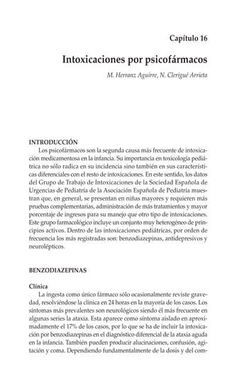 Capítulo 16

              Intoxicaciones por psicofármacos
                                 M. Herranz Aguirre, N. Clerigué Arrieta




INTRODUCCIÓN
    Los psicofármacos son la segunda causa más frecuente de intoxica-
ción medicamentosa en la infancia. Su importancia en toxicología pediá-
trica no sólo radica en su incidencia sino también en sus característi-
cas diferenciales con el resto de intoxicaciones. En este sentido, los datos
del Grupo de Trabajo de Intoxicaciones de la Sociedad Española de
Urgencias de Pediatría de la Asociación Española de Pediatría mues-
tran que, en general, se presentan en niñas mayores y requieren más
pruebas complementarias, administración de más tratamientos y mayor
porcentaje de ingresos para su manejo que otro tipo de intoxicaciones.
Este grupo farmacológico incluye un conjunto muy heterogéneo de prin-
cipios activos. Dentro de las intoxicaciones pediátricas, por orden de
frecuencia los más registradas son: benzodiazepinas, antidepresivos y
neurolépticos.


BENZODIAZEPINAS

Clínica
    La ingesta como único fármaco sólo ocasionalmente reviste grave-
dad, resolviéndose la clínica en 24 horas en la mayoría de los casos. Los
síntomas más prevalentes son neurológicos siendo él más frecuente en
algunas series la ataxia. Esta aparece como síntoma aislado en aproxi-
madamente el 17% de los casos, por lo que se ha de incluir la intoxica-
ción por benzodiazepinas en el diagnóstico diferencial de la ataxia aguda
en la infancia. También pueden producir alucinaciones, confusión, agi-
tación y coma. Dependiendo fundamentalmente de la dosis y del com-
 