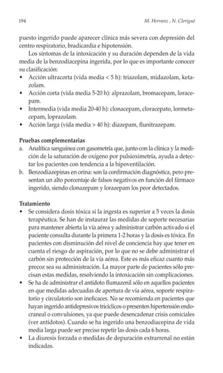 194                                                   M. Herranz , N. Clerigué


puesto ingerido puede aparecer clínica más severa con depresión del
centro respiratorio, bradicardia e hipotensión.
    Los síntomas de la intoxicación y su duración dependen de la vida
media de la benzodiacepina ingerida, por lo que es importante conocer
su clasificación:
• Acción ultracorta (vida media < 5 h): triazolam, midazolam, keta-
    zolam.
• Acción corta (vida media 5-20 h): alprazolam, bromacepam, lorace-
    pam.
• Intermedia (vida media 20-40 h): clonacepam, cloracepato, lormeta-
    cepam, loprazolam.
• Acción larga (vida media > 40 h): diazepam, flunitrazepam.

Pruebas complementarias
a. Analítica sanguínea con gasometría que, junto con la clínica y la medi-
   ción de la saturación de oxígeno por pulsioximetría, ayuda a detec-
   tar los pacientes con tendencia a la hipoventilación.
b. Benzodiazepinas en orina: son la confirmación diagnóstica, pero pre-
   sentan un alto porcentaje de falsos negativos en función del fármaco
   ingerido, siendo clonazepam y lorazepam los peor detectados.

Tratamiento
• Se considera dosis tóxica si la ingesta es superior a 5 veces la dosis
    terapéutica. Se han de instaurar las medidas de soporte necesarias
    para mantener abierta la vía aérea y administrar carbón activado si el
    paciente consulta durante la primera 1-2 horas y la dosis es tóxica. En
    pacientes con disminución del nivel de conciencia hay que tener en
    cuenta el riesgo de aspiración, por lo que no se debe administrar el
    carbón sin protección de la vía aérea. Este es más eficaz cuanto más
    precoz sea su administración. La mayor parte de pacientes sólo pre-
    cisan estas medidas, resolviendo la intoxicación sin complicaciones.
• Se ha de administrar el antídoto flumazenil sólo en aquellos pacientes
    en que medidas adecuadas de apertura de vía aérea, soporte respira-
    torio y circulatorio son ineficaces. No se recomienda en pacientes que
    hayan ingerido antidepresivos tricíclicos o presenten hipertensión endo-
    craneal o convulsiones, ya que puede desencadenar crisis comiciales
    (ver antídotos). Cuando se ha ingerido una benzodiacepina de vida
    media larga puede ser preciso repetir las dosis cada 6 horas.
• La diuresis forzada o medidas de depuración extrarrenal no están
    indicadas.
 