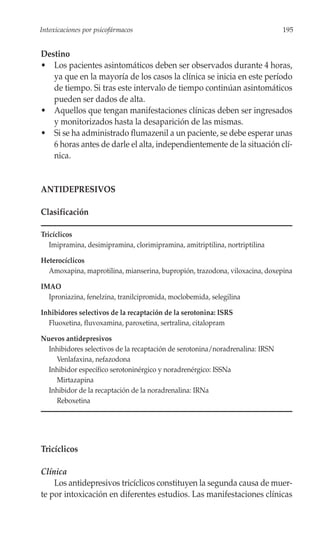 Intoxicaciones por psicofármacos                                               195


Destino
• Los pacientes asintomáticos deben ser observados durante 4 horas,
   ya que en la mayoría de los casos la clínica se inicia en este período
   de tiempo. Si tras este intervalo de tiempo continúan asintomáticos
   pueden ser dados de alta.
• Aquellos que tengan manifestaciones clínicas deben ser ingresados
   y monitorizados hasta la desaparición de las mismas.
• Si se ha administrado flumazenil a un paciente, se debe esperar unas
   6 horas antes de darle el alta, independientemente de la situación clí-
   nica.


ANTIDEPRESIVOS

Clasificación

Tricíclicos
   Imipramina, desimipramina, clorimipramina, amitriptilina, nortriptilina

Heterocíclicos
  Amoxapina, maprotilina, mianserina, bupropión, trazodona, viloxacina, doxepina

IMAO
  Iproniazina, fenelzina, tranilcipromida, moclobemida, selegilina

Inhibidores selectivos de la recaptación de la serotonina: ISRS
  Fluoxetina, fluvoxamina, paroxetina, sertralina, citalopram

Nuevos antidepresivos
  Inhibidores selectivos de la recaptación de serotonina/noradrenalina: IRSN
    Venlafaxina, nefazodona
  Inhibidor específico serotoninérgico y noradrenérgico: ISSNa
    Mirtazapina
  Inhibidor de la recaptación de la noradrenalina: IRNa
    Reboxetina




Tricíclicos

Clínica
    Los antidepresivos tricíclicos constituyen la segunda causa de muer-
te por intoxicación en diferentes estudios. Las manifestaciones clínicas
 