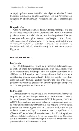 Epidemiología de las intoxicaciones en pediatría                          7


de las principales causas de mortalidad infantil por intoxicación. En nues-
tro medio, en el Registro de Intoxicaciones del GTI-SEUP en 2 años sólo
se registró un fallecimiento, que fue secundario a una intoxicación por
CO.

Drogas ilegales
    Cada vez es mayor el número de consultas registradas por este tipo
de sustancias en los Servicios de Urgencias Pediátricos Hospitalarios
y cada vez es menor la edad a la que consultan los pacientes. En nues-
tro entorno se han recogido casos de consultas por consumo de can-
nabis, comprimidos de diseño, muchas veces sin ninguna identificación,
metadona, cocaína, heroína, etc. Suelen ser pacientes que muchas veces
han ingerido alcohol y/o psicofármacos y de manejo complicado en
Urgencias.


LOS PROFESIONALES

Pre-Hospital
    Un 10% de los pacientes ha recibido algún tipo de tratamiento antes
de acudir al Servicio de Urgencias hospitalario, bien en su domicilio, bien
en un centro sanitario extrahospitalario. Este porcentaje aumenta hasta
el 14% en caso de los adolescentes. Los tratamientos aplicados van desde
medidas simples como administración de leche, a otras tan específicas
como realización de lavado gástrico y administración de antídotos. El
porcentaje de pacientes que recibe tratamiento prehospitalario parece
estar disminuyendo en los últimos años.

En Urgencias
    Lo más llamativo a este nivel es la falta de uniformidad de manejo de
los pacientes que consultan por una supuesta intoxicación, tal y como
ha comunicado en diferentes ocasiones la SEUP. En general, alrededor
del 30% de los pacientes que nos consultan no requieren ninguna prue-
ba complementaria ni ningún tratamiento y es pequeño el porcentaje de
pacientes que precisa ingreso en UCIP (1,76% del total). Entre los que
reciben tratamiento en Urgencias existe discrepancias significativas no
sólo entre diferentes hospitales sino también entre diferentes profesio-
nales que trabajan en el mismo Servicio de Urgencias. Estas diferencias
son más apreciables a la hora de escoger el método de descontaminación
gastrointestinal a utilizar con un paciente.
 