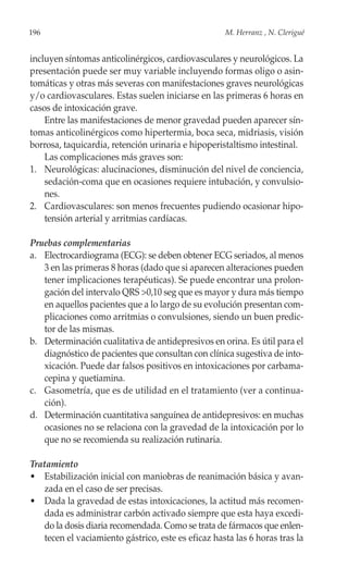 196                                                 M. Herranz , N. Clerigué


incluyen síntomas anticolinérgicos, cardiovasculares y neurológicos. La
presentación puede ser muy variable incluyendo formas oligo o asin-
tomáticas y otras más severas con manifestaciones graves neurológicas
y/o cardiovasculares. Estas suelen iniciarse en las primeras 6 horas en
casos de intoxicación grave.
    Entre las manifestaciones de menor gravedad pueden aparecer sín-
tomas anticolinérgicos como hipertermia, boca seca, midriasis, visión
borrosa, taquicardia, retención urinaria e hipoperistaltismo intestinal.
    Las complicaciones más graves son:
1. Neurológicas: alucinaciones, disminución del nivel de conciencia,
    sedación-coma que en ocasiones requiere intubación, y convulsio-
    nes.
2. Cardiovasculares: son menos frecuentes pudiendo ocasionar hipo-
    tensión arterial y arritmias cardíacas.

Pruebas complementarias
a. Electrocardiograma (ECG): se deben obtener ECG seriados, al menos
   3 en las primeras 8 horas (dado que si aparecen alteraciones pueden
   tener implicaciones terapéuticas). Se puede encontrar una prolon-
   gación del intervalo QRS >0,10 seg que es mayor y dura más tiempo
   en aquellos pacientes que a lo largo de su evolución presentan com-
   plicaciones como arritmias o convulsiones, siendo un buen predic-
   tor de las mismas.
b. Determinación cualitativa de antidepresivos en orina. Es útil para el
   diagnóstico de pacientes que consultan con clínica sugestiva de into-
   xicación. Puede dar falsos positivos en intoxicaciones por carbama-
   cepina y quetiamina.
c. Gasometría, que es de utilidad en el tratamiento (ver a continua-
   ción).
d. Determinación cuantitativa sanguínea de antidepresivos: en muchas
   ocasiones no se relaciona con la gravedad de la intoxicación por lo
   que no se recomienda su realización rutinaria.

Tratamiento
• Estabilización inicial con maniobras de reanimación básica y avan-
   zada en el caso de ser precisas.
• Dada la gravedad de estas intoxicaciones, la actitud más recomen-
   dada es administrar carbón activado siempre que esta haya excedi-
   do la dosis diaria recomendada. Como se trata de fármacos que enlen-
   tecen el vaciamiento gástrico, este es eficaz hasta las 6 horas tras la
 