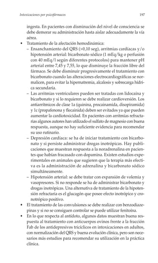 Intoxicaciones por psicofármacos                                      197


  ingesta. En pacientes con disminución del nivel de consciencia se
  debe demorar su administración hasta aislar adecuadamente la vía
  aérea.
• Tratamiento de la afectación hemodinámica:
  – Ensanchamiento del QRS (>0,10 seg), arritmias cardíacas y/o
     hipotensión arterial: bicarbonato sódico (1 mEq/kg o perfusión
     con 40 mEq/l según diferentes protocolos) para mantener pH
     arterial entre 7,45 y 7,55, lo que disminuye la fracción libre del
     fármaco. Se debe disminuir progresivamente el tratamiento con
     bicarbonato cuando las alteraciones electrocardiográficas se nor-
     malicen, para evitar la hipernatremia, alcalosis y sobrecarga hídri-
     ca secundaria.
  – Las arritmias ventriculares pueden ser tratadas con lidocaína y
     bicarbonato y si lo requieren se debe realizar cardioversión. Los
     antiarrítmicos de clase 1a (quinina, procainamida, disopiramida)
     y 1c (propafenona y flecainida) deben ser evitados ya que pueden
     aumentar la cardiotoxicidad. En pacientes con arritmias refracta-
     rias algunos autores han utilizado el sulfato de magnesio con buena
     respuesta, aunque no hay suficiente evidencia para recomendar
     su uso rutinario.
  – Depresión cardíaca: se ha de iniciar tratamiento con bicarbo-
     nato y si persiste administrar drogas inotrópicas. Hay publi-
     caciones que muestran respuesta a la noradrenalina en pacien-
     tes que habían fracasado con dopamina. Existen estudios expe-
     rimentales en animales que sugieren que la terapia más efecti-
     va es la administración de adrenalina y bicarbonato sódico
     simultáneamente.
  – Hipotensión arterial: se debe tratar con expansión de volemia y
     vasopresores. Si no responde se ha de administrar bicarbonato y
     drogas inotrópicas. Una alternativa de tratamiento de la hipoten-
     sión refractaria es el glucagón que posee efecto inotrópico y cro-
     notrópico positivo.
• El tratamiento de las convulsiones se debe realizar con benzodiaze-
  pinas y si no se consiguen controlar se puede utilizar fenitoína.
• En lo que respecta al antídoto, algunos datos muestran buena res-
  puesta al tratamiento con anticuerpos ovinos frente a la fracción
  Fab de los antidepresivos tricíclicos en intoxicaciones en adultos,
  con normalización del QRS y buena evolución clínica, pero son nece-
  sarios más estudios para recomendar su utilización en la práctica
  clínica.
 